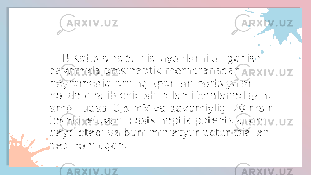  B.Katts sinaptik jarayonlarni o`rganish davomida presinaptik membranadan neyromediatorning spontan portsiyalar holida ajralib chiqishi bilan ifodalanadigan, amplitudasi 0,5 mV va davomiyligi 20 ms ni tashkil etuvchi postsinaptik potentsiallarni qayd etadi va buni miniatyur potentsiallar deb nomlagan. 