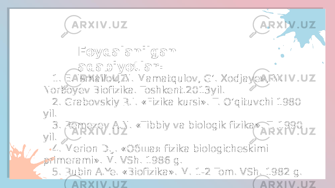 Foydalanilgan adabiyotlar: 1. E. Ismailov, N. Mamatqulov, G’. Xodjayev, N. Norboyev Biofizika. Toshkent.2013yil. 2. Grabovskiy R.I. «Fizika kursi». T. O’qituvchi 1980 yil. 3. Remezev A.N. «Tibbiy va biologik fizika». T. 1990 yil. 4. Merion D.J. «Oбшая fizika biologicheskimi primerami». M. VSh. 1986 g. 5. Rubin A.Ye. «Biofizika». M. 1-2 Tom. VSh. 1982 g. 