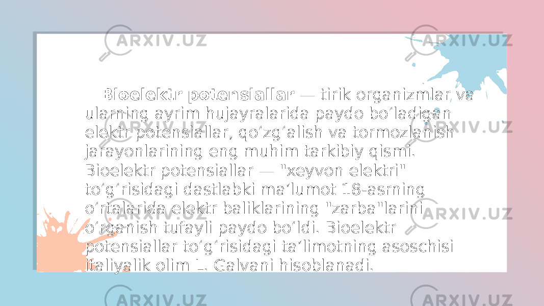  Bioelektr potensiallar — tirik organizmlar va ularning ayrim hujayralarida paydo boʻladigan elektr potensiallar, qoʻzgʻalish va tormozlanish jarayonlarining eng muhim tarkibiy qismi. Bioelektr potensiallar — &#34;xeyvon elektri&#34; toʻgʻrisidagi dastlabki maʼlumot 18-asrning oʻrtalarida elektr baliklarining &#34;zarba&#34;larini oʻrganish tufayli paydo boʻldi. Bioelektr potensiallar toʻgʻrisidagi taʼlimotning asoschisi italiyalik olim L. Galvani hisoblanadi. 