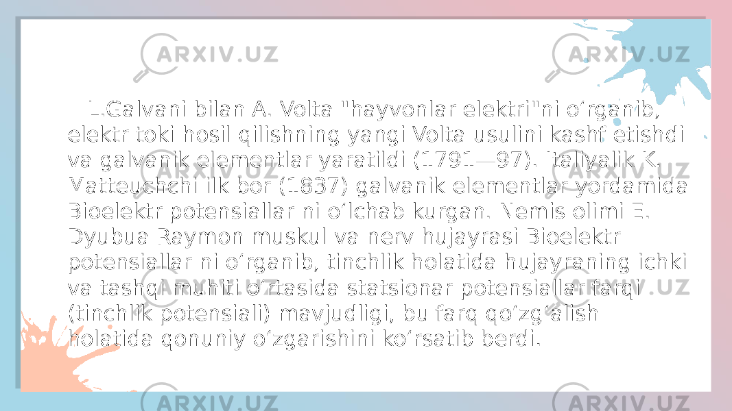  L.Galvani bilan A. Volta &#34;hayvonlar elektri&#34;ni oʻrganib, elektr toki hosil qilishning yangi Volta usulini kashf etishdi va galvanik elementlar yaratildi (1791—97). Italiyalik K. Matteuchchi ilk bor (1837) galvanik elementlar yordamida Bioelektr potensiallar ni oʻlchab kurgan. Nemis olimi E. Dyubua Raymon muskul va nerv hujayrasi Bioelektr potensiallar ni oʻrganib, tinchlik holatida hujayraning ichki va tashqi muhiti oʻrtasida statsionar potensiallar farqi (tinchlik potensiali) mavjudligi, bu farq qoʻzgʻalish holatida qonuniy oʻzgarishini koʻrsatib berdi. 