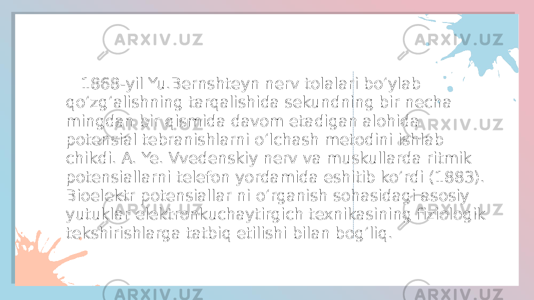  1868-yil Yu.Bernshteyn nerv tolalari boʻylab qoʻzgʻalishning tarqalishida sekundning bir necha mingdan bir qismida davom etadigan alohida potensial tebranishlarni oʻlchash metodini ishlab chikdi. A. Ye. Vvedenskiy nerv va muskullarda ritmik potensiallarni telefon yordamida eshitib koʻrdi (1883). Bioelektr potensiallar ni oʻrganish sohasidagi asosiy yutuklar elektronkuchaytirgich texnikasining fiziologik tekshirishlarga tatbiq etilishi bilan bogʻliq. 