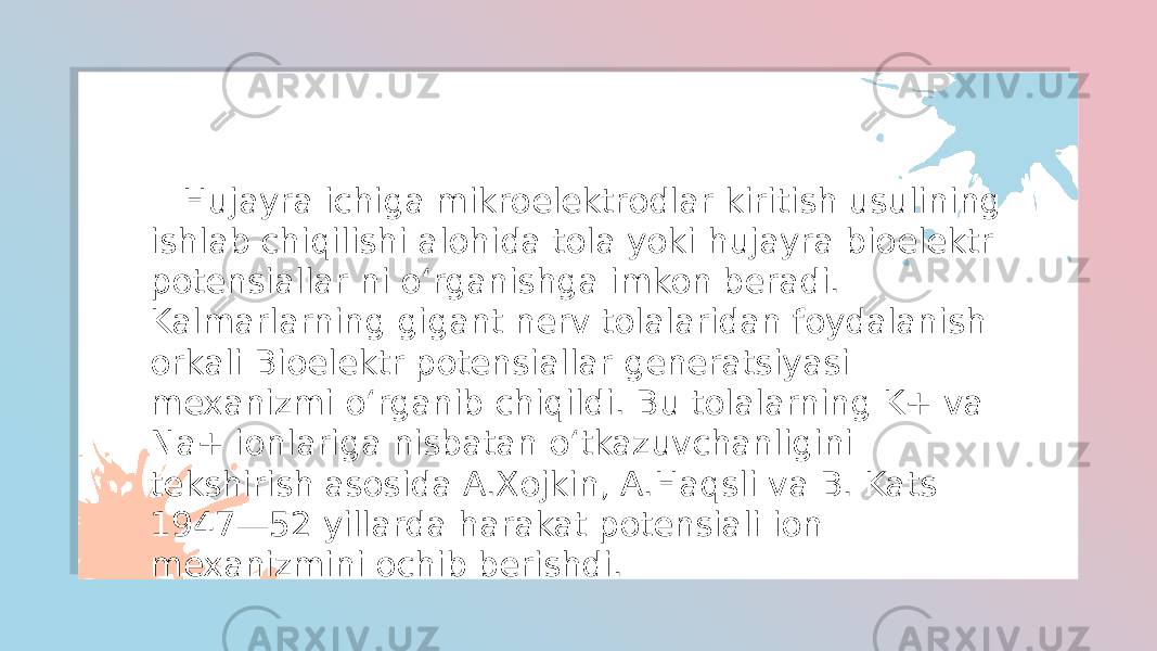  Hujayra ichiga mikroelektrodlar kiritish usulining ishlab chiqilishi alohida tola yoki hujayra bioelektr potensiallar ni oʻrganishga imkon beradi. Kalmarlarning gigant nerv tolalaridan foydalanish orkali Bioelektr potensiallar generatsiyasi mexanizmi oʻrganib chiqildi. Bu tolalarning K+ va Na+ ionlariga nisbatan oʻtkazuvchanligini tekshirish asosida A.Xojkin, A.Haqsli va B. Kats 1947—52 yillarda harakat potensiali ion mexanizmini ochib berishdi. 