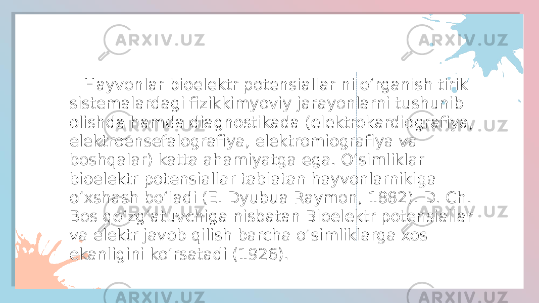  Hayvonlar bioelektr potensiallar ni oʻrganish tirik sistemalardagi fizikkimyoviy jarayonlarni tushunib olishda hamda diagnostikada (elektrokardiografiya, elektroensefalografiya, elektromiografiya va boshqalar) katta ahamiyatga ega. Oʻsimliklar bioelektr potensiallar tabiatan hayvonlarnikiga oʻxshash boʻladi (E. Dyubua Raymon, 1882). D. Ch. Bos qoʻzgʻatuvchiga nisbatan Bioelektr potensiallar va elektr javob qilish barcha oʻsimliklarga xos ekanligini koʻrsatadi (1926). 