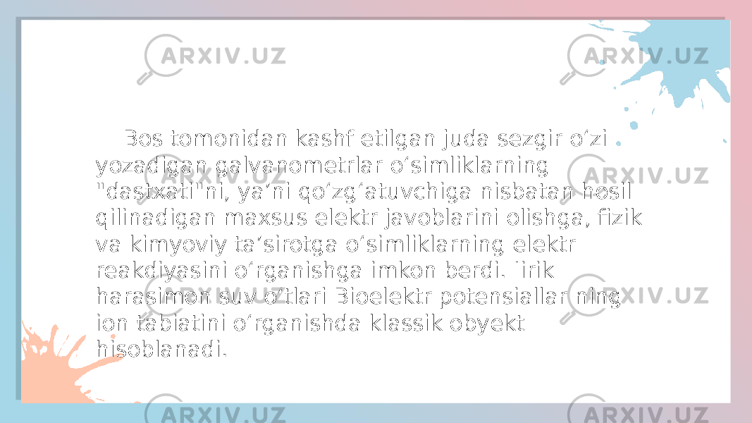  Bos tomonidan kashf etilgan juda sezgir oʻzi yozadigan galvanometrlar oʻsimliklarning &#34;dastxati&#34;ni, yaʼni qoʻzgʻatuvchiga nisbatan hosil qilinadigan maxsus elektr javoblarini olishga, fizik va kimyoviy taʼsirotga oʻsimliklarning elektr reakdiyasini oʻrganishga imkon berdi. Iirik harasimon suv oʻtlari Bioelektr potensiallar ning ion tabiatini oʻrganishda klassik obyekt hisoblanadi. 