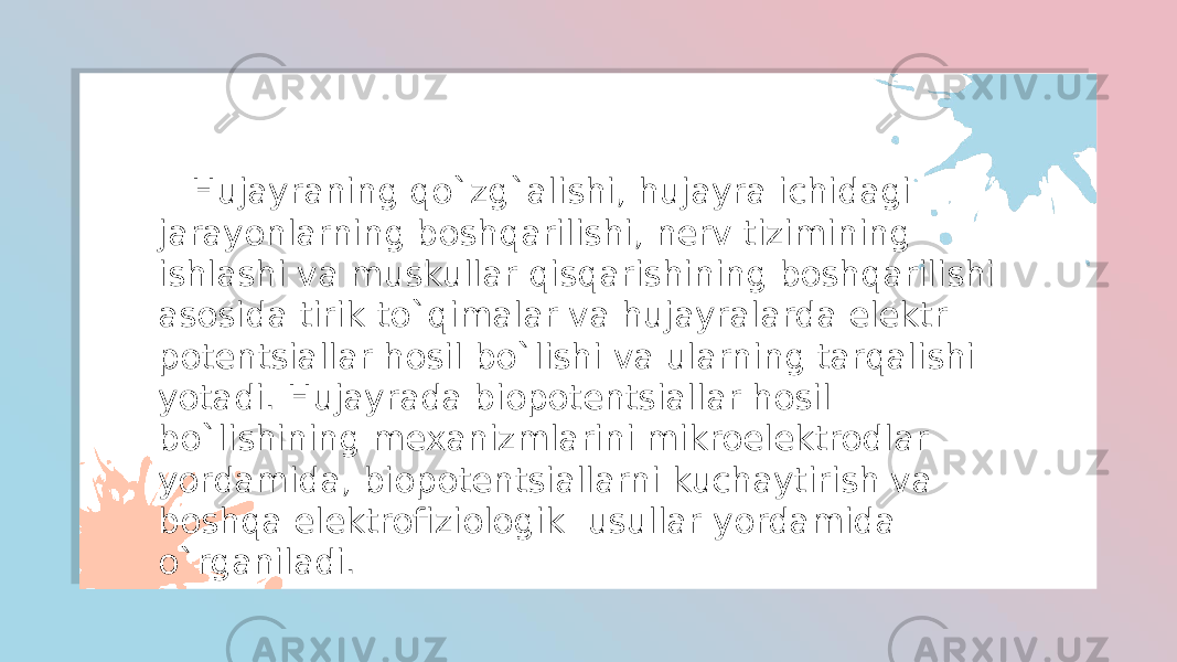  Hujayraning qo`zg`alishi, hujayra ichidagi jarayonlarning boshqarilishi, nerv tizimining ishlashi va muskullar qisqarishining boshqarilishi asosida tirik to`qimalar va hujayralarda elektr potentsiallar hosil bo`lishi va ularning tarqalishi yotadi. Hujayrada biopotentsiallar hosil bo`lishining mexanizmlarini mikroelektrodlar yordamida, biopotentsiallarni kuchaytirish va boshqa elektrofiziologik usullar yordamida o`rganiladi. 