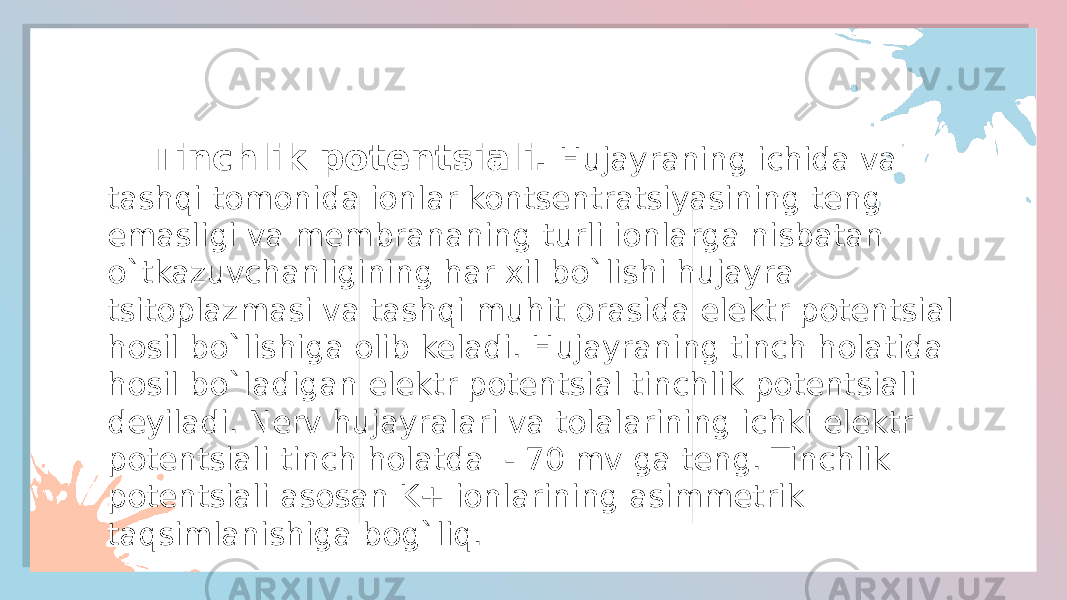  Tinchlik potentsiali. Hujayraning ichida va tashqi tomonida ionlar kontsentratsiyasining teng emasligi va membrananing turli ionlarga nisbatan o`tkazuvchanligining har xil bo`lishi hujayra tsitoplazmasi va tashqi muhit orasida elektr potentsial hosil bo`lishiga olib keladi. Hujayraning tinch holatida hosil bo`ladigan elektr potentsial tinchlik potentsiali deyiladi. Nerv hujayralari va tolalarining ichki elektr potentsiali tinch holatda - 70 mv ga teng. Tinchlik potentsiali asosan K+ ionlarining asimmetrik taqsimlanishiga bog`liq. 