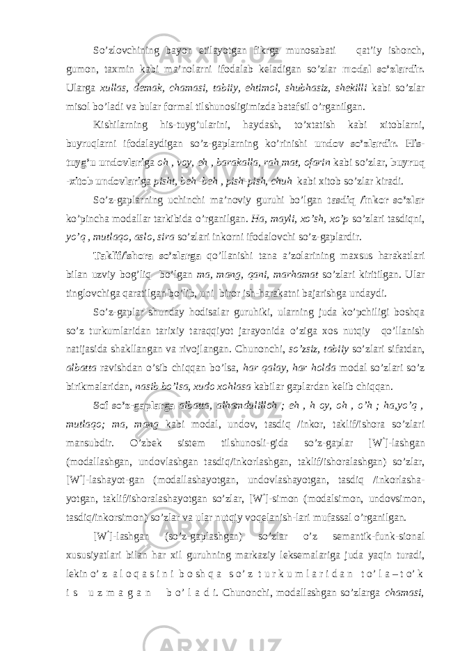 So’zlovchining bayon etilayotgan fikrga munosabati ─ qat’iy ishonch, gumon, taxmin kabi ma’nolarni ifodalab keladigan so’zlar modal so’zlardir. Ularga xullas, demak, chamasi, tabiiy, ehtimol, shubhasiz, shekilli kabi so’zlar misol bo’ladi va bular formal tilshunosligimizda batafsil o’rganilgan. Kishilarning his-tuyg’ularini, haydash, to’xtatish kabi xitoblarni, buyruqlarni ifodalaydigan so’z-gaplarning ko’rinishi undov so’zlardir. His- tuyg’u undovlari ga oh , voy, eh , barakalla, rah mat, ofarin kabi so’zlar, buyruq -xitob undovlari ga pisht, beh -beh , pish-pish, chuh kabi xitob so’zlar kiradi. So’z-gaplarning uchinchi ma’noviy guruhi bo’lgan tasdiq /inkor so’zlar ko’pincha modallar tarkibida o’rganilgan. Ha, mayli, xo’sh, xo’p so’zlari tasdiqni, yo’q , mutlaqo, aslo, sira so’zlari inkorni ifodalovchi so’z-gaplardir. Taklif/ishora so’zlarga qo’llanishi tana a’zolarining maxsus harakatlari bilan uzviy bog’liq bo’lgan ma, mang, qani, marhamat so’zlari kiritilgan. Ular tinglovchiga qaratilgan bo’lib, uni biror ish-harakatni bajarishga undaydi. So’z-gaplar shunday hodisalar guruhiki, ularning juda ko’pchiligi boshqa so’z turkumlaridan tarixiy taraqqiyot jarayonida o’ziga xos nutqiy qo’llanish natijasida shakllangan va rivojlangan. Chunonchi, so’zsiz, tabiiy so’zlari sifatdan, albatta ravishdan o’sib chiqqan bo’lsa, har qalay, har holda modal so’zlari so’z birikmalaridan, nasib bo’lsa, xudo xohlasa kabilar gaplardan kelib chiqqan. Sof so’z-gaplarga albatta, alhamdulilloh ; eh , h oy, oh , o’h ; ha,yo’q , mutlaqo; ma, mang kabi modal, undov, tasdiq /inkor, taklif/ishora so’zlari mansubdir. O’zbek sist е m tilshunosli-gida so’z-gaplar [W  ]-lashgan (modallashgan, undovlashgan tasdiq/inkorlashgan, taklif/ishoralashgan) so’zlar, [W  ]-lashayot-gan (modallashayotgan, undovlashayotgan, tasdiq /inkorlasha- yotgan, taklif/ishoralashayotgan so’zlar, [W  ]-simon (modalsimon, undovsim о n, tasdiq/inkorsim о n) so’zlar va ular nutqiy voqelanish-lari mufassal o’rganilgan. [W  ]-lashgan (so’z-gaplashgan) so’zlar o’z semantik-funk-sional xususiyatlari bilan har xil guruhning markaziy leksemalariga juda yaqin turadi, lekin o’ z a l o q a s i n i b o sh q a s o’ z t u r k u m l a r i d a n t o’ l a – t o’ k i s u z m a g a n b o’ l a d i. Chunonchi, modallashgan so’zlarga chamasi, 