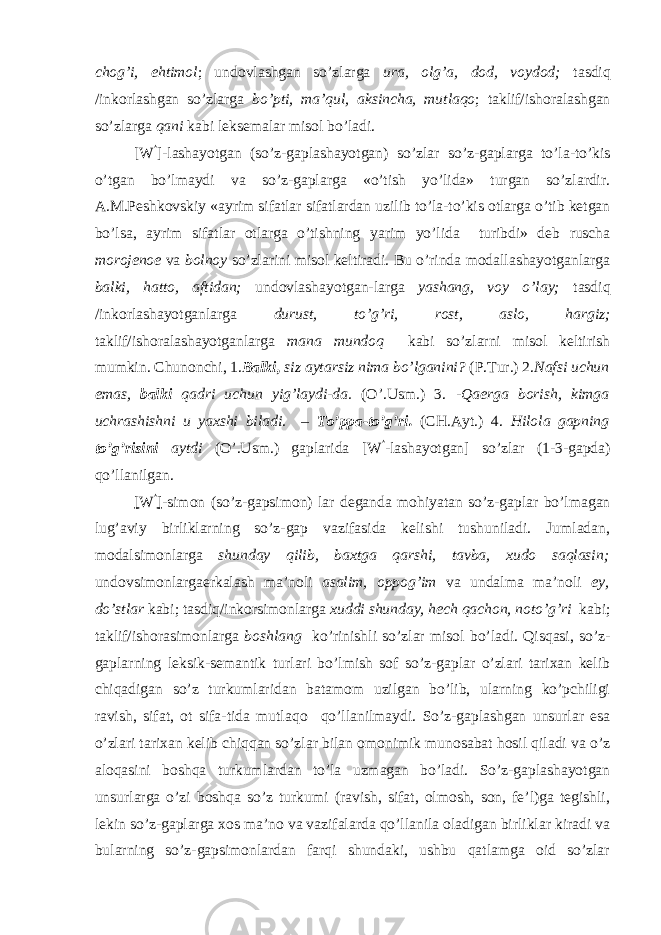 chog’i, ehtimol ; undovlashgan so’zlarga ura, olg’a, dod, voydod; tasdiq /inkorlashgan so’zlarga bo’pti, ma’qul, aksincha, mutlaqo ; taklif/ishoralashgan so’zlarga qani kabi leksemalar misol bo’ladi. [W  ]-lashayotgan (so’z-gaplashayotgan) so’zlar so’z-gaplarga to’la-to’kis o’tgan bo’lmaydi va so’z-gaplarga «o’tish yo’lida» turgan so’zlardir. A.M.Peshkovskiy «ayrim sifatlar sifatlardan uzilib to’la-to’kis otlarga o’tib ketgan bo’lsa, ayrim sifatlar otlarga o’tishning yarim yo’lida turibdi» deb ruscha m о r о j е n ое va b о ln о y so’zlarini misol keltiradi. Bu o’rinda modallashayotganlarga balki, hatto, aftidan; undovlashayotgan-larga yashang, voy o’lay; tasdiq /inkorlashayotganlarga durust, to’g’ri, rost, aslo, hargiz; taklif/ishoralashayotganlarga mana mundoq kabi so’zlarni misol keltirish mumkin. Chunonchi, 1. Balki, siz aytarsiz nima bo’lganini? (P.Tur.) 2. Nafsi uchun emas, balki qadri uchun yig’laydi-da. (O’.Usm.) 3. -Qaerga borish, kimga uchrashishni u yaxshi biladi. – To’ppa-to’g’ri. (CH.Ayt.) 4. Hilola gapning to’g’risini aytdi (O’.Usm.) gaplarida [W  -lashayotgan] so’zlar (1-3-gapda) qo’llanilgan. [ W  ] -simon (so’z-gapsimon) lar deganda mohiyatan so’z-gaplar bo’lmagan lug’aviy birliklarning so’z-gap vazifasida kelishi tushuniladi. Jumladan, modalsimonlarga shunday qilib, baxtga qarshi, tavba, xudo saqlasin; undovsimonlargaerkalash ma’noli asalim, oppog’im va undalma ma’noli ey, do’stlar kabi; tasdiq/inkorsimonlarga xuddi shunday, hech qachon, noto’g’ri kabi; taklif/ishorasimonlarga boshlang ko’rinishli so’zlar misol bo’ladi. Qisqasi, so’z- gaplarning leksik-semantik turlari bo’lmish sof so’z-gaplar o’zlari tarixan kelib chiqadigan so’z turkumlaridan batamom uzilgan bo’lib, ularning ko’pchiligi ravish, sifat, ot sifa-tida mutlaq о qo’llanilmaydi. So’z-gaplashgan unsurlar esa o’zlari tarixan kelib chiqqan so’zlar bilan omonimik munosabat hosil qiladi va o’z aloqasini boshqa turkumlardan to’la uzmagan bo’ladi. So’z-gaplashayotgan unsurlarga o’zi boshqa so’z turkumi (ravish, sifat, olmosh, son, fe’l)ga tegishli, lekin so’z-gaplarga xos ma’no va vazifalarda qo’llanila oladigan birliklar kiradi va bularning so’z-gapsimonlardan farqi shundaki, ushbu qatlamga oid so’zlar 