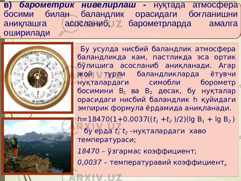 в) барометрик нивелирлаш - нуқтада атмосфера босими билан баландлик орасидаги боғланишни аниқлашга асосланиб, барометрларда амалга оширилади Бу усулда нисбий баландлик атмосфера баландликда кам, пастликда эса ортик бўлишига асосланиб аниқланади. Агар жой турли баландликларда ётувчи нуқталардаги симобли борометр босимини В 1 ва В 2 десак, бу нуқталар орасидаги нисбий баландлик h қуйидаги эмпирик формула ёрдамида аниқланади. h=18470(1+0.0037(( t 1 +t 2 )/2)(lg В 1 + lg В 2 ) бу ерда t 1 t 2 –нуқталардаги хаво температураси; 18470 – ўзгармас коэффициент; 0,0037 – температуравий коэффициент . 