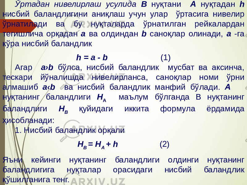 Ўртадан нивелирлаш усулида В нуқтани А нуқтадан h нисбий баландлигини аниқлаш учун улар ўртасига нивелир ўрнатилади ва бу нуқталарда ўрнатилган рейкалардан тегишлича орқадан а ва олдиндан b саноқлар олинади, а -га кўра нисбий баландлик h = a - b (1) Агар а›b бўлса, нисбий баландлик мусбат ва аксинча, тескари йўналишда нивелирланса, саноқлар номи ўрни алмашиб а‹b ва нисбий баландлик манфий бўлади. А нуқтанинг баландлиги Н А маълум бўлганда В нуқтанинг баландлиги Н В қуйидаги иккита формула ёрдамида ҳисобланади: 1. Нисбий баландлик орқали Н В = Н А + h (2) Яъни кейинги нуқтанинг баландлиги олдинги нуқтанинг баландлигига нуқталар орасидаги нисбий баландлик қўшилганига тенг. 