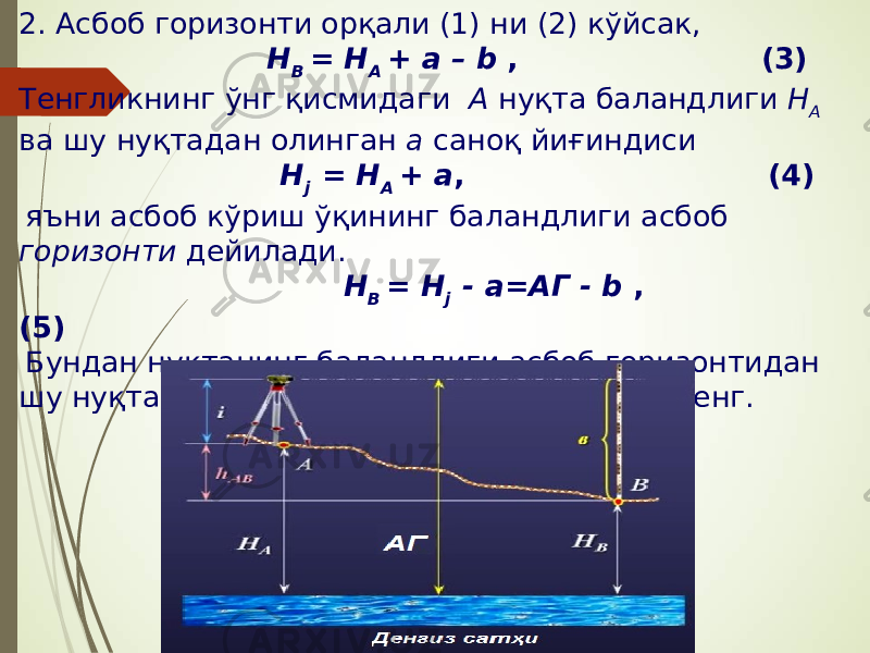 2. Асбоб горизонти орқали (1) ни (2) кўйсак, Н В = Н А + а – b , (3) Тенгликнинг ўнг қисмидаги А нуқта баландлиги Н А ва шу нуқтадан олинган а саноқ йиғиндиси Н j = Н A + а , (4) яъни асбоб кўриш ўқининг баландлиги асбоб горизонти дейилади.   Н В = Н j - а=АГ - b , (5) Бундан нуктанинг баландлиги асбоб горизонтидан шу нуқтада олинган b саноқ айрилганига тенг. 