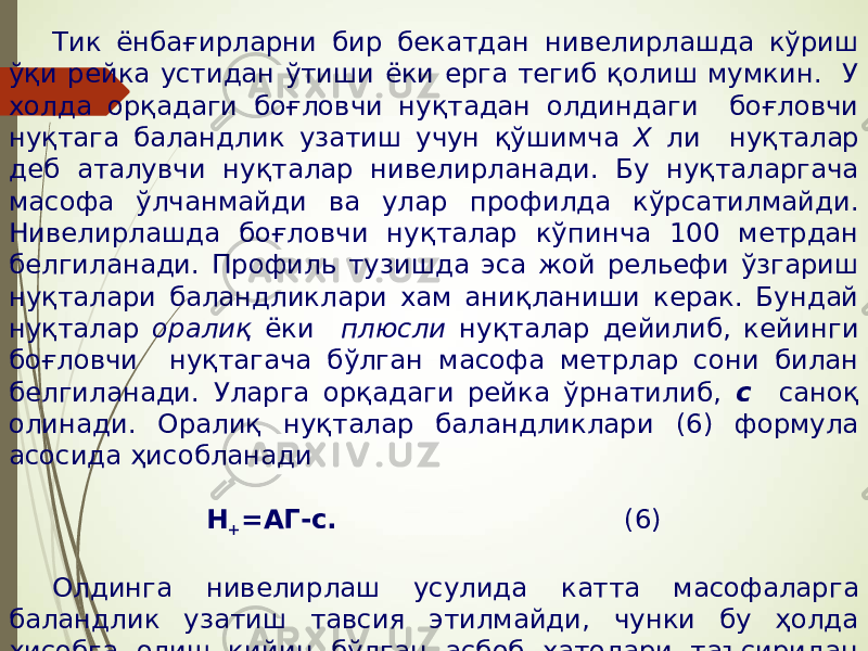 Тик ёнбағирларни бир бекатдан нивелирлашда кўриш ўқи рейка устидан ўтиши ёки ерга тегиб қолиш мумкин. У холда орқадаги боғловчи нуқтадан олдиндаги боғловчи нуқтага баландлик узатиш учун қўшимча Х ли нуқталар деб аталувчи нуқталар нивелирланади. Бу нуқталаргача масофа ўлчанмайди ва улар профилда кўрсатилмайди. Нивелирлашда боғловчи нуқталар кўпинча 100 метрдан белгиланади. Профиль тузишда эса жой рельефи ўзгариш нуқталари баландликлари хам аниқланиши керак. Бундай нуқталар оралиқ ёки плюсли нуқталар дейилиб, кейинги боғловчи нуқтагача бўлган масофа метрлар сони билан белгиланади. Уларга орқадаги рейка ўрнатилиб, с саноқ олинади. Оралиқ нуқталар баландликлари (6) формула асосида ҳисобланади Н + =АГ-с. (6) Олдинга нивелирлаш усулида катта масофаларга баландлик узатиш тавсия этилмайди, чунки бу ҳолда ҳисобга олиш қийин бўлган асбоб хатолари таъсиридан ташқари нивелирлаш натижасига ер эгрилиги ва рефракция учун тузатма киритиш талаб қилинади. 