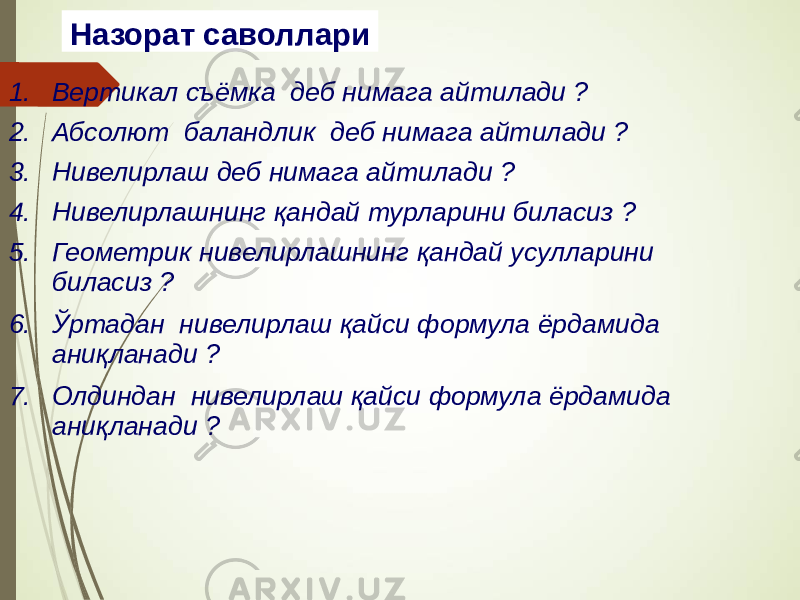 Назорат саволлари 1. Вертикал съёмка деб нимага айтилади ? 2. Абсолют баландлик деб нимага айтилади ? 3. Нивелирлаш деб нимага айтилади ? 4. Нивелирлашнинг қандай турларини биласиз ? 5. Геометрик нивелирлашнинг қандай усулларини биласиз ? 6. Ўртадан нивелирлаш қайси формула ёрдамида аниқланади ? 7. Олдиндан нивелирлаш қайси формула ёрдамида аниқланади ? 