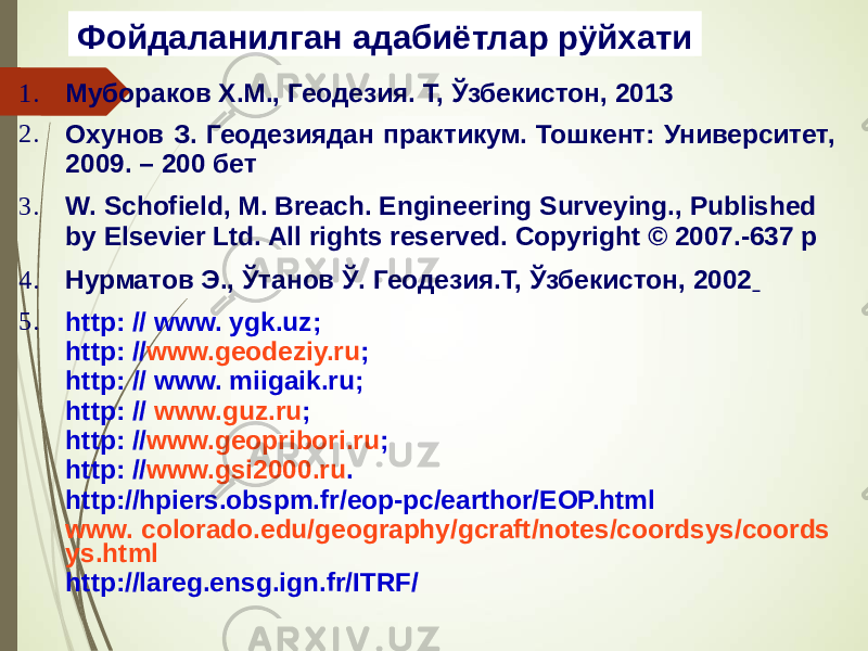 Фойдаланилган адабиётлар рÿйхати 1. Мубораков Х.М., Геодезия. Т, Ўзбекистон, 2013 2. Охунов З. Геодезиядан практикум. Тошкент: Университет, 2009. – 200 бет 3. W. Schofield, M. Breach. Engineering Surveying., Published by Elsevier Ltd. All rights reserved. Copyright © 2007.-637 р 4. Нурматов Э., Ўтанов Ў. Геодезия.Т, Ўзбекистон, 2002 5. http: // www. ygk.uz; http: // www.geodeziy.ru ; http: // www. miigaik.ru; http: // www.guz.ru ; http: // www.geopribori.ru ; http: // www.gsi2000.ru . http://hpiers.obspm.fr/eop-pc/earthor/EOP.html www. colorado.edu/geography/gcraft/notes/coordsys/coords ys.html http://lareg.ensg.ign.fr/ITRF/ 