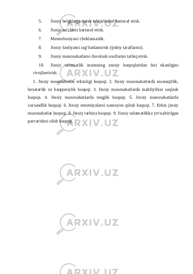 5. Jinsiy belgilarga qarab tahqirlashni bartaraf etish. 6. Jinsiy zo‘rlikni bartaraf etish. 7. Masturbasiyani cheklamaslik. 8. Jinsiy faoliyatni rag‘batlantirish (ijobiy taraflarini). 9. Jinsiy munosabatlarni davolash usullarini tatbiq etish. 10. Jinsiy salomatlik insonning asosiy huquqlaridan biri ekanligini rivojlantirish. 1. Jinsiy munosabatlar erkinligi huquqi. 2. Jinsiy munosabatlarda mustaqillik, bexatarlik va haqqoniylik huquqi. 3. Jinsiy munosabatlarda mahfiylikni saqlash huquqi. 4. Jinsiy munosabatlarda tenglik huquqi. 5. Jinsiy munosabatlarda xursandlik huquqi. 6. Jinsiy emotsiyalarni namoyon qilish huquqi. 7. Erkin jinsiy munosabatlar huquqi. 8. Jinsiy tarbiya huquqi. 9. Jinsiy salomatlikka yo‘naltirilgan parvarishni olish huquqi. 