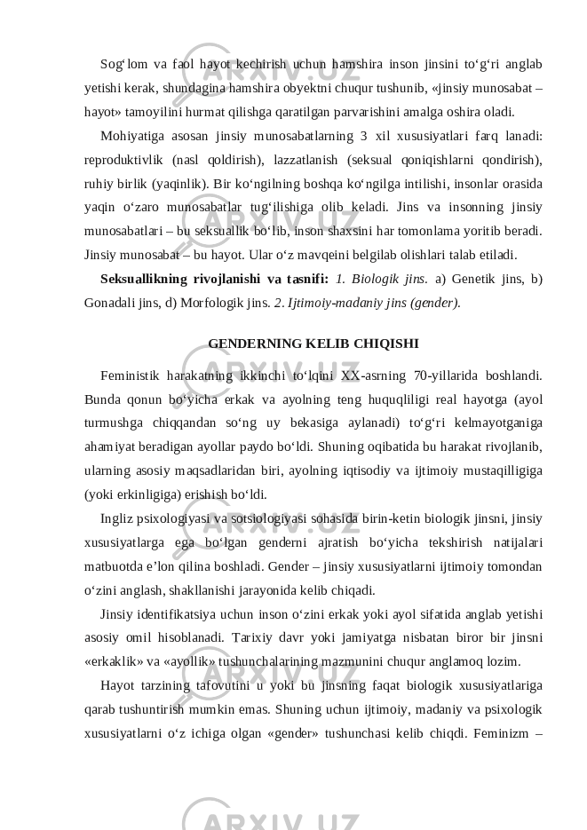 Sog‘lom va faol hayot kechirish uchun hamshira inson jinsini to‘g‘ri anglab yetishi kerak, shundagina hamshira obyektni chuqur tushunib, «jinsiy munosabat – hayot» tamoyilini hurmat qilishga qaratilgan parvarishini amalga oshira oladi. Mohiyatiga asosan jinsiy munosabatlarning 3 xil xususiyatlari farq lanadi: reproduktivlik (nasl qoldirish), lazzatlanish (seksual qoniqishlarni qondirish), ruhiy birlik (yaqinlik). Bir ko‘ngilning boshqa ko‘ngilga intilishi, insonlar orasida yaqin o‘zaro munosabatlar tug‘ilishiga olib keladi. Jins va insonning jinsiy munosabatlari – bu seksuallik bo‘lib, inson shaxsini har tomonlama yoritib beradi. Jinsiy munosabat – bu hayot. Ular o‘z mavqeini belgilab olishlari talab etiladi. Seksuallikning rivojlanishi va tasnifi: 1. Biologik jins. a) Genetik jins, b) Gonadali jins, d) Morfologik jins. 2. Ijtimoiy-madaniy jins (gender) . GENDERNING KELIB CHIQISHI Feministik harakatning ikkinchi to‘lqini XX-asrning 70-yillarida boshlandi. Bunda qonun bo‘yicha erkak va ayolning teng huquqliligi real hayotga (ayol turmushga chiqqandan so‘ng uy bekasiga aylanadi) to‘g‘ri kelmayotganiga ahamiyat beradigan ayollar paydo bo‘ldi. Shuning oqibatida bu harakat rivojlanib, ularning asosiy maqsadlaridan biri, ayolning iqtisodiy va ijtimoiy mustaqilligiga (yoki erkinligiga) erishish bo‘ldi. Ingliz psixologiyasi va sotsiologiyasi sohasida birin-ketin biologik jinsni, jinsiy xususiyatlarga ega bo‘lgan genderni ajratish bo‘yicha tekshirish natijalari matbuotda e’lon qilina boshladi. Gender – jinsiy xususiyatlarni ijtimoiy tomondan o‘zini anglash, shakllanishi jarayonida kelib chiqadi. Jinsiy identifikatsiya uchun inson o‘zini erkak yoki ayol sifatida anglab yetishi asosiy omil hisoblanadi. Tarixiy davr yoki jamiyatga nisbatan biror bir jinsni «erkaklik» va «ayollik» tushunchalarining mazmunini chuqur anglamoq lozim. Hayot tarzining tafovutini u yoki bu jinsning faqat biologik xususiyatlariga qarab tushuntirish mumkin emas. Shuning uchun ijtimoiy, madaniy va psixologik xususiyatlarni o‘z ichiga olgan «gender» tushunchasi kelib chiqdi. Feminizm – 