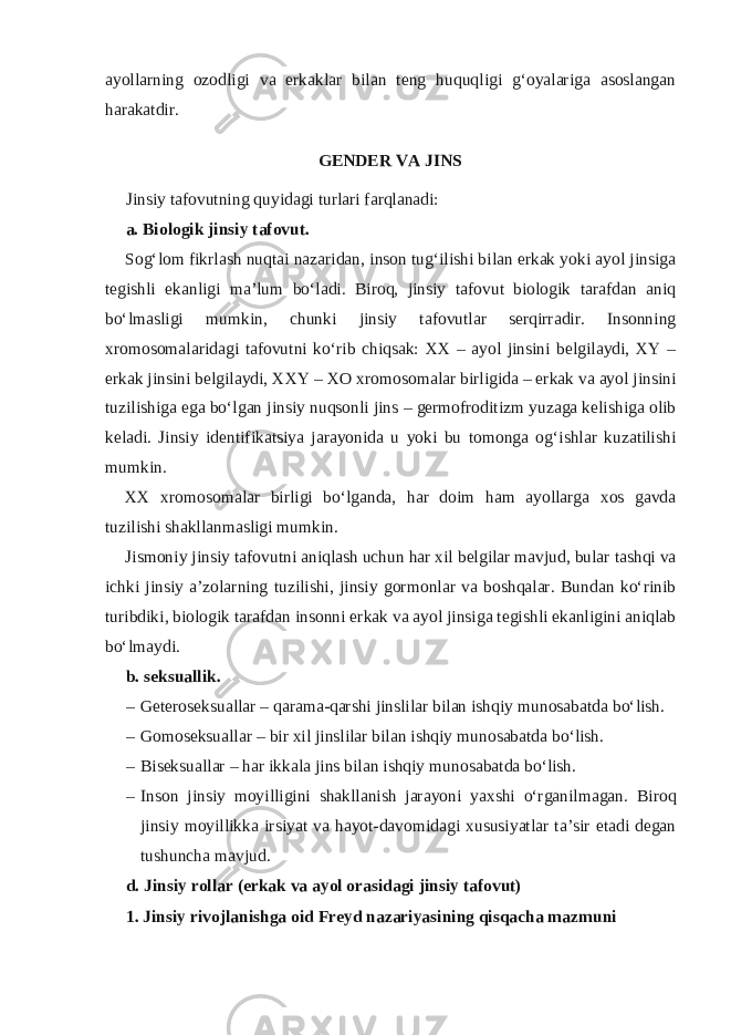 ayollarning ozodligi va erkaklar bilan teng huquqligi g‘oyalariga asoslangan harakatdir. GENDER VA JINS Jinsiy tafovutning quyidagi turlari farqlanadi: a. Biologik jinsiy tafovut. Sog‘lom fikrlash nuqtai nazaridan, inson tug‘ilishi bilan erkak yoki ayol jinsiga tegishli ekanligi ma’lum bo‘ladi. Biroq, jinsiy tafovut biologik tarafdan aniq bo‘lmasligi mumkin, chunki jinsiy tafovutlar serqirradir. Insonning xromosomalaridagi tafovutni ko‘rib chiqsak: XX – ayol jinsini belgilaydi, XY – erkak jinsini belgilaydi, XXY – XO xromosomalar birligida – erkak va ayol jinsini tuzilishiga ega bo‘lgan jinsiy nuqsonli jins – germofroditizm yuzaga kelishiga olib keladi. Jinsiy identifikatsiya jarayonida u yoki bu tomonga og‘ishlar kuzatilishi mumkin. XX xromosomalar birligi bo‘lganda, har doim ham ayollarga xos gavda tuzilishi shakllanmasligi mumkin. Jismoniy jinsiy tafovutni aniqlash uchun har xil belgilar mavjud, bular tashqi va ichki jinsiy a’zolarning tuzilishi, jinsiy gormonlar va boshqalar. Bundan ko‘rinib turibdiki, biologik tarafdan insonni erkak va ayol jinsiga tegishli ekanligini aniqlab bo‘lmaydi. b. seksuallik. – Geteroseksuallar – qarama-qarshi jinslilar bilan ishqiy munosabatda bo‘lish. – Gomoseksuallar – bir xil jinslilar bilan ishqiy munosabatda bo‘lish. – Biseksuallar – har ikkala jins bilan ishqiy munosabatda bo‘lish. – Inson jinsiy moyilligini shakllanish jarayoni yaxshi o‘rganilmagan. Biroq jinsiy moyillikka irsiyat va hayot-davomidagi xususiyatlar ta’sir etadi degan tushuncha mavjud. d. Jinsiy rollar (erkak va ayol orasidagi jinsiy tafovut) 1. Jinsiy rivojlanishga oid Freyd nazariyasining qisqacha mazmuni 