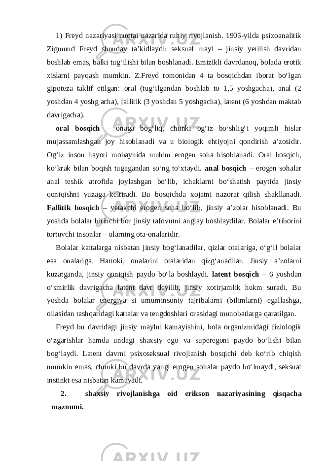 1) Freyd nazariyasi nuqtai nazarida ruhiy rivojlanish. 1905-yilda psixoanalitik Zigmund Freyd shunday ta’kidlaydi: seksual mayl – jinsiy yetilish davridan boshlab emas, balki tug‘ilishi bilan boshlanadi. Emizikli davrdanoq, bolada erotik xislarni payqash mumkin. Z.Freyd tomonidan 4 ta bosqichdan iborat bo‘lgan gipoteza taklif etilgan: oral (tug‘ilgandan boshlab to 1,5 yoshgacha), anal (2 yoshdan 4 yoshg acha), fallitik (3 yoshdan 5 yoshgacha), latent (6 yoshdan maktab davrigacha). oral bosqich – onaga bog‘liq, chunki og‘iz bo‘shlig‘i yoqimli hislar mujassamlashgan joy hisoblanadi va u biologik ehtiyojni qondirish a’zosidir. Og‘iz inson hayoti mobaynida muhim erogen soha hisoblanadi. Oral bosqich, ko‘krak bilan boqish tugagandan so‘ng to‘xtaydi. anal bosqich – erogen sohalar anal teshik atrofida joylashgan bo‘lib, ichaklarni bo‘shatish paytida jinsiy qoniqishni yuzaga keltiradi. Bu bosqichda xojatni nazorat qilish shakllanadi. Fallitik bosqich – yetakchi erogen soha bo‘lib, jinsiy a’zolar hisoblanadi. Bu yoshda bolalar birinchi bor jinsiy tafovutni anglay boshlaydilar. Bolalar e’tiborini tortuvchi insonlar – ularning ota-onalaridir. Bolalar kattalarga nisbatan jinsiy bog‘lanadilar, qizlar otalariga, o‘g‘il bolalar esa onalariga. Hattoki, onalarini otalaridan qizg‘anadilar. Jinsiy a’zolarni kuzatganda, jinsiy qoniqish paydo bo‘la boshlaydi. latent bosqich – 6 yoshdan o‘smirlik davrigacha latent davr deyilib, jinsiy xotirjamlik hukm suradi. Bu yoshda bolalar energiya si umuminsoniy tajribalarni (bilimlarni) egallashga, oilasidan tashqaridagi kattalar va tengdoshlari orasidagi munobatlarga qaratilgan. Freyd bu davridagi jinsiy maylni kamayishini, bola organizmidagi fiziologik o‘zgarishlar hamda undagi shaxsiy ego va superegoni paydo bo‘lishi bilan bog‘laydi. Latent davrni psixoseksual rivojlanish bosqichi deb ko‘rib chiqish mumkin emas, chunki bu davrda yangi erogen sohalar paydo bo‘lmaydi, seksual instinkt esa nisbatan kamayadi. 2. shaxsiy rivojlanishga oid erikson nazariyasining qisqacha mazmuni. 