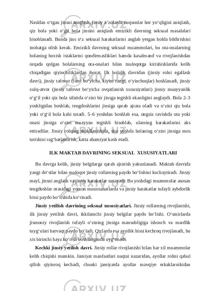 Nasldan o‘tgan jinsni aniqlash, jinsiy a’zolarda nuqsonlar bor yo‘qligini aniqlash, qiz bola yoki o‘gil bola jinsini aniqlash emizikli davrning seksual masalalari hisoblanadi. Bunda jins o‘z seksual harakatlarini anglab yetgan holda bildirishini inobatga olish kerak. Emizikli davrning seksual muammolari, bu ota-onalarning bolaning hoxish istaklarini qondirmasliklari hamda kasalmand va rivojlanishdan orqada qolgan bolalarning ota-onalari bilan muloqotga kirishishlarida kelib chiqadigan qiyinchiliklardan iborat. Ilk bolalik davridan (jinsiy rolni egallash davri), jinsiy tafovut (ismi bo‘yicha, kiyim rangi, o‘yinchoqlar) boshlanadi, jinsiy xulq-atvor (jinsiy tafovut bo‘yicha ovqatlanish xususiyatlari) jinsiy muayyanlik o‘g‘il yoki qiz bola sifatida o‘zini bir jinsga tegishli ekanligini anglaydi. Bola 2–3 yoshligidan boshlab, tengdoshlarini jinsiga qarab ajrata oladi va o‘zini qiz bola yoki o‘g‘il bola kabi tutadi. 5–6 yoshdan boshlab esa, ongsiz ravishda ota yoki onasi jinsiga o‘zini muayyan tegishli hisoblab, ularning harakatlarini aks ettiradilar. Jinsiy rolning shakllanishida, shu yoshda bolaning o‘zini jinsiga mos tutishini rag‘batlantirish, katta ahamiyat kasb etadi. ILK MAKTAB DAVRINING SEKSUAL XUSUSIYATLARI Bu davrga kelib, jinsiy belgilarga qarab ajratish yakunlanadi. Maktab davrida yangi do‘stlar bilan muloqot jinsiy rollarning paydo bo‘lishini kuchaytiradi. Jinsiy mayl, jinsni anglash va jinsiy harakatlar susayadi. Bu yoshdagi muammolar asosan tengdoshlar orasidagi yomon munosabatlarda va jinsiy harakatlar tufayli aybdorlik hissi paydo bo‘lishida ko‘rinadi. Jinsiy yetilish davrining seksual xususiyatlari. Jinsiy rollarning rivojlanishi, ilk jinsiy yetilish davri, ikkilamchi jinsiy belgilar paydo bo‘lishi. O‘smirlarda jismoniy rivojlanish tufayli o‘zining jinsiga mansubligiga ishonch va mardlik tuyg‘ulari barvaqt paydo bo‘ladi. Qizlarda esa ayollik hissi kechroq rivojlanadi, bu xis birinchi hayz ko‘rish boshlanganda uyg‘onadi. Kechki jinsiy yetilish davri. Jinsiy rollar rivojlanishi bilan har xil muammolar kelib chiqishi mumkin. Jamiyat manfaatlari nuqtai nazaridan, ayollar rolini qabul qilish qiyinroq kechadi, chunki jamiyatda ayollar mavqiye erkaklarnikidan 