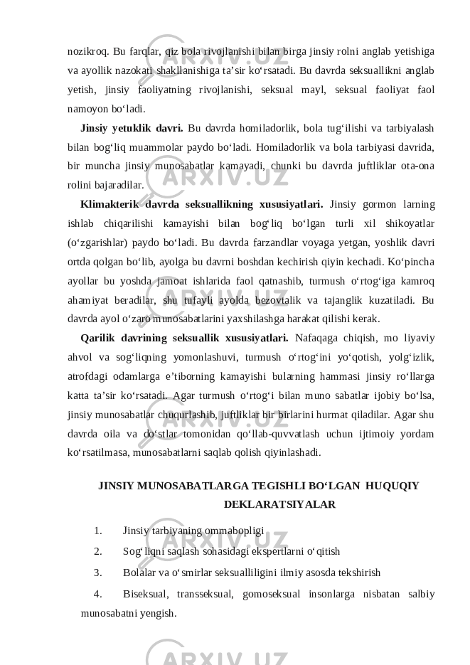 nozikroq. Bu farqlar, qiz bola rivojlanishi bilan birga jinsiy rolni anglab yetishiga va ayollik nazokati shakllanishiga ta’sir ko‘rsatadi. Bu davrda seksuallikni anglab yetish, jinsiy faoliyatning rivojlanishi, seksual mayl, seksual faoliyat faol namoyon bo‘ladi. Jinsiy yetuklik davri. Bu davrda homiladorlik, bola tug‘ilishi va tarbiyalash bilan bog‘liq muammolar paydo bo‘ladi. Homiladorlik va bola tarbiyasi davrida, bir muncha jinsiy munosabatlar kamayadi, chunki bu davrda juftliklar ota-ona rolini bajaradilar. Klimakterik davrda seksuallikning xususiyatlari. Jinsiy gormon larning ishlab chiqarilishi kamayishi bilan bog‘liq bo‘lgan turli xil shikoyatlar (o‘zgarishlar) paydo bo‘ladi. Bu davrda farzandlar voyaga yetgan, yoshlik davri ortda qolgan bo‘lib, ayolga bu davrni boshdan kechirish qiyin kechadi. Ko‘pincha ayollar bu yoshda jamoat ishlarida faol qatnashib, turmush o‘rtog‘iga kamroq ahamiyat beradilar, shu tufayli ayolda bezovtalik va tajanglik kuzatiladi. Bu davrda ayol o‘zaro munosabatlarini yaxshilashga harakat qilishi kerak. Qarilik davrining seksuallik xususiyatlari. Nafaqaga chiqish, mo liyaviy ahvol va sog‘liqning yomonlashuvi, turmush o‘rtog‘ini yo‘qotish, yolg‘izlik, atrofdagi odamlarga e’tiborning kamayishi bularning hammasi jinsiy ro‘llarga katta ta’sir ko‘rsatadi. Agar turmush o‘rtog‘i bilan muno sabatlar ijobiy bo‘lsa, jinsiy munosabatlar chuqurlashib, juftliklar bir birlarini hurmat qiladilar. Agar shu davrda oila va do‘stlar tomonidan qo‘llab-quvvatlash uchun ijtimoiy yordam ko‘rsatilmasa, munosabatlarni saqlab qolish qiyinlashadi. JINSIY MUNOSABATLARGA TEGISHLI BO‘LGAN HUQUQIY DEKLARATSIYALAR 1. Jinsiy tarbiyaning ommabopligi 2. Sog‘liqni saqlash sohasidagi ekspertlarni o‘qitish 3. Bolalar va o‘smirlar seksualliligini ilmiy asosda tekshirish 4. Biseksual, transseksual, gomoseksual insonlarga nisbatan salbiy munosabatni yengish. 