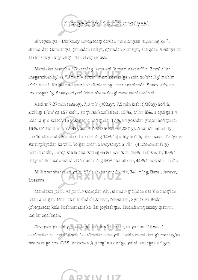 Shveysariya Konfederasiyasi Shveysariya – Markaziy Evropadagi davlat. Territoriyasi 41,3ming km 2 . Shimoldan Germaniya, janubdan Italiya, g’arbdan Fransiya, sharqdan Avstriya va Lixtenshteyn knyazligi bilan chegaradosh. Mamlakat hayotida “G’arbning katta ettilik mamlakatlari” ni 3 tasi bilan chegaradoshligi va “Umumiy bozor” mamlakatlariga yaqin qo’shniligi muhim o’rin tutadi. Ko’plab xalqaro tashkilotlarning shtab kvartirasini Shveysariyada joylashganligi Shveysariyani jahon siyosatidagi mavqeyini oshiradi. Aholisi 7,07 mln (1996y), 7,3 mln (2003y), 7,5 mln kishi (2006y) bo’lib, zichligi 1 km 2 ga 157 kishi. Tug’ilish koeffisienti 10 ‰, o’lim 8‰. 1 ayolga 1,4 bola to’g’ri keladi. 15 yoshgacha bo’lganlar 17%, 64 yoshdan yuqori bo’lganlar 16%. O’rtacha umr 77-83 yosh. YAMD 30970 $ (2001y). Aholisining milliy tarkibi xilma-xil. Mamlakat aholisining 14% i ajnabiy bo’lib, ular asosan Italiya va Portugaliyadan ko’chib kelganlardir. Shveysariya 3 tilli (4 retoromanskiy) mamlakatdir, bunga sabab aholisining 65% i nemislar, 18% i fransuzlar, 10% i italyan tilida so’zlashadi. Dindorlarning 48% i katoliklar, 44% i protestantlardir. Millioner shaharlari yo’q. Yirik shaharlari: Syurix, 341 ming, Bazel, Jeneva, Lozanna. Mamlakat janub va janubi-sharqdan Alp, shimoli-g’arbdan esa Yura tog’lari bilan o’ralgan. Mamlakat hududida Jeneva, Nevshatel, Syurix va Boden (chegarada) kabi hushmanzara ko’llar joylashgan. Hududining asosiy qismini tog’lar egallagan. Shveysariya tabiiy resurslarga kambag’al bo’lib, na yonuvchi foydali qazilmalar na rudali foydali qazilmalar uchraydi. Lekin mamlakat gidroenergiya resurslariga boy. GES lar asosan Alp tog’ etaklariga, ya’ni janubga qurilgan. 