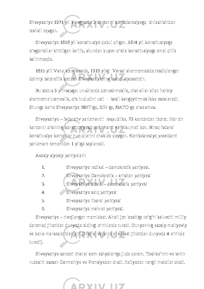 Shveysariya 1921 yil 1-avgustda 3 kantonni konfederasiyaga birlashishidan tashkil topgan. Shveysariya 1818 yil konstitusiya qabul qilgan. 1874 yil konstitusiyaga o’zgarishlar kiritilgan bo’lib, shundan buyon o’sha konstitusiyaga amal qilib kelinmoqda. 1815 yili Vena kongressida, 1919 yilgi Versal shartnomasida tasdiqlangan doimiy betaraflik statusi Shveysariyaning tashqi siyosatidir. Bu status 3 prinsepga: urushlarda qatnashmaslik, chet ellar bilan harbiy shartnoma tuzmaslik, o’z hududini uzil - kesil kengaytirmaslikka asoslanadi. Shunga ko’ra Shveysariya BMT ga, EIH ga, NATO ga a’zo emas. Shveysariya – federativ parlamentli respublika. 23 kantondan iborat. Har bir kantonni o’zining konstitusiyasi, parlamenti va hukumati bor. Biroq federal konstitusiya kantonlar huquqlarini cheklab qoygan. Konfederasiya prezidenti parlament tomonidan 1 yilga saylanadi. Asosiy siyosiy partiyalari: 1. Shveysariya radikal – demokratik partiyasi. 2. Shveysariya Demokratik – xristian partiyasi 3. Shveysariya Sosial – demokratik partiyasi 4. Shveysariya xalq partiyasi 5. Shveysariya liberal partiyasi 6. Shveysariya mehnat partiyasi. Shveysariya – rivojlangan mamlakat. Aholi jon boshiga to’g’ri keluvchi milliy daromad jihatidan dunyoda oldingi o’rinlarda turadi. Dunyoning asosiy moliyaviy va bank markazlaridan biri (chet el valyutalar zapasi jihatidan dunyoda 4-o’rinda turadi). Shveysariya sanoati chet el xom ashyolariga juda qaram. Toshko’mir va temir rudasini asosan Germaniya va Fransiyadan oladi. Italiyadan rangli metallar oladi. 