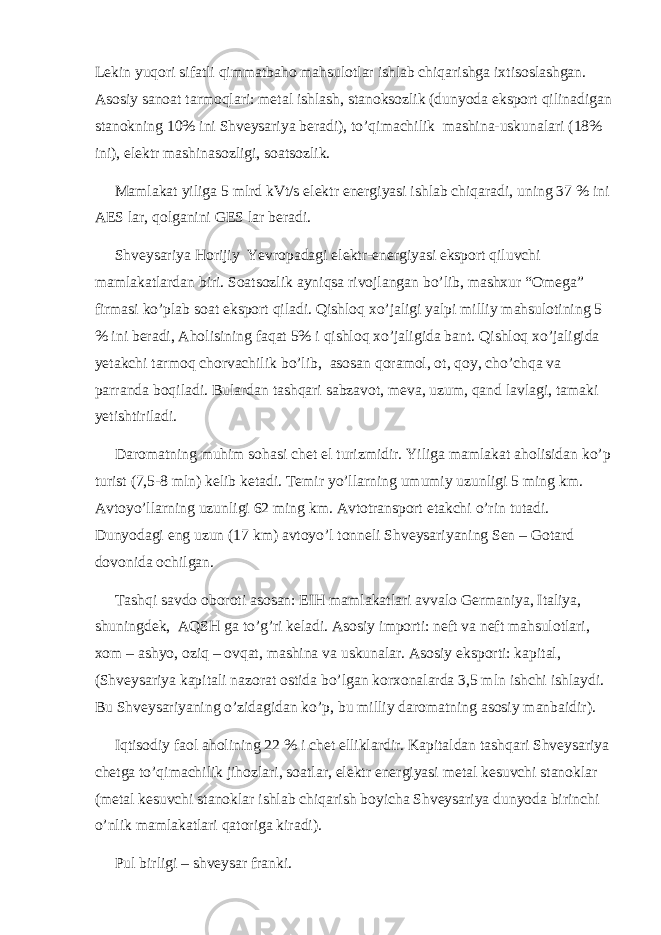 Lekin yuqori sifatli qimmatbaho mahsulotlar ishlab chiqarishga ixtisoslashgan. Asosiy sanoat tarmoqlari: metal ishlash, stanoksozlik (dunyoda eksport qilinadigan stanokning 10% ini Shveysariya beradi), to’qimachilik mashina-uskunalari (18% ini), elektr mashinasozligi, soatsozlik. Mamlakat yiliga 5 mlrd kVt/s elektr energiyasi ishlab chiqaradi, uning 37 % ini AES lar, qolganini GES lar beradi. Shveysariya Horijiy Yevropadagi elektr-energiyasi eksport qiluvchi mamlakatlardan biri. Soatsozlik ayniqsa rivojlangan bo’lib, mashxur “Omega” firmasi ko’plab soat eksport qiladi. Qishloq xo’jaligi yalpi milliy mahsulotining 5 % ini beradi, Aholisining faqat 5% i qishloq xo’jaligida bant. Qishloq xo’jaligida yetakchi tarmoq chorvachilik bo’lib, asosan qoramol, ot, qoy, cho’chqa va parranda boqiladi. Bulardan tashqari sabzavot, meva, uzum, qand lavlagi, tamaki yetishtiriladi. Daromatning muhim sohasi chet el turizmidir. Yiliga mamlakat aholisidan ko’p turist (7,5-8 mln) kelib ketadi. Temir yo’llarning umumiy uzunligi 5 ming km. Avtoyo’llarning uzunligi 62 ming km. Avtotransport etakchi o’rin tutadi. Dunyodagi eng uzun (17 km) avtoyo’l tonneli Shveysariyaning Sen – Gotard dovonida ochilgan. Tashqi savdo oboroti asosan: EIH mamlakatlari avvalo Germaniya, Italiya, shuningdek, AQSH ga to’g’ri keladi. Asosiy importi: neft va neft mahsulotlari, xom – ashyo, oziq – ovqat, mashina va uskunalar. Asosiy eksporti: kapital, (Shveysariya kapitali nazorat ostida bo’lgan korxonalarda 3,5 mln ishchi ishlaydi. Bu Shveysariyaning o’zidagidan ko’p, bu milliy daromatning asosiy manbaidir). Iqtisodiy faol aholining 22 % i chet elliklardir. Kapitaldan tashqari Shveysariya chetga to’qimachilik jihozlari, soatlar, elektr energiyasi metal kesuvchi stanoklar (metal kesuvchi stanoklar ishlab chiqarish boyicha Shveysariya dunyoda birinchi o’nlik mamlakatlari qatoriga kiradi). Pul birligi – shveysar franki. 