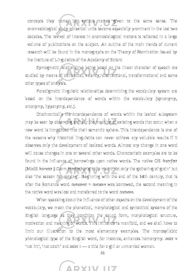 concepts they name, i.e. various names given to the same sense. The onomasiological study of lexical units became especially prominent in the last two decades. The revival of interest in onomasiological matters is reflected in a large volume of publications on the subject. An outline of the main trends of current research will be found in the monographs on the Theory of Nomination issued by the Institute of Linguistics of the Academy of Sci enc Syntagmatic relationships being based on the linear character of speech are studied by means of contextual, valency, distributional, transformational and some other types of analysis. Paradigmatic linguistic relationships determining the vocabulary system are based on the interdependence of words within the vocabulary (synonymy, antonymy, hyponymy, etc.). Diachronically the interdependence of words within the lexical subsystem may be seen by observing shifts in the meaning of existing words that occur when a new word is introduced into their semantic sphere. This interdependence is one of the reasons why historical linguistics can never achieve any valuable results if it observes only the development of isolated words. Almost any change in one word will cause changes in one or several other words. Characteristic examples are to be found in the influence of borrowings upon native words. The native OE haerfest (ModE harvest || Germ Herbst) originally meant not only the gathering of grain’ but also ‘the season for reaping’. Beginning with the end of the 14th century, that is after the Romance word autumne > autumn was borrowed, the second meaning in the native word was lost and transferred to the word autumn. When speaking about the influence of other aspects on the development of the vocabulary, we mean the phonetical, morphological and syntactical systems of the English language as they condition the sound form, morphological structure, motivation and meaning of words. This influence is manifold, and we shall have to limit our illustration to the most elementary examples. The monosyllabic phonological type of the English word, for instance, enhances homonymy. miss v ‘not hit’, ‘not catch’ and miss n — a title for a girl or unmarried woman. 36 