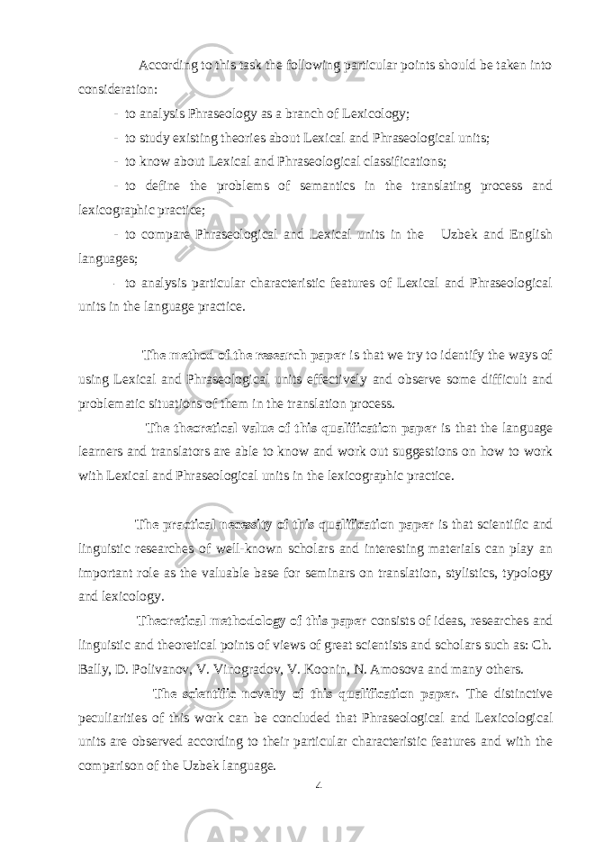  According to this task the following particular points should be taken into consideration: - to analysis Phraseology as a branch of Lexicology; - to study existing theories about Lexical and Phraseological units; - to know about Lexical and Phraseological classifications; - to define the problems of semantics in the translating process and lexicographic practice; - to compare Phraseological and Lexical units in the Uzbek and English languages; - to analysis particular characteristic features of Lexical and Phraseological units in the language practice. The method of the research paper is that we try to identify the ways of using Lexical and Phraseological units effectively and observe some difficult and problematic situations of them in the translation process. The theoretical value of this qualification paper is that the language learners and translators are able to know and work out suggestions on how to work with Lexical and Phraseological units in the lexicographic practice. The practical necessity of this qualification paper is that scientific and linguistic researches of well-known scholars and interesting materials can play an important role as the valuable base for seminars on translation, stylistics, typology and lexicology. Theoretical methodology of this paper consists of ideas, researches and linguistic and theoretical points of views of great scientists and scholars such as: Ch. Bally, D. Polivanov, V. Vinogradov, V. Koonin, N. Amosova and many others. The scientific novelty of this qualification paper. The distinctive peculiarities of this work can be concluded that Phraseological and Lexicological units are observed according to their particular characteristic features and with the comparison of the Uzbek language. 4 