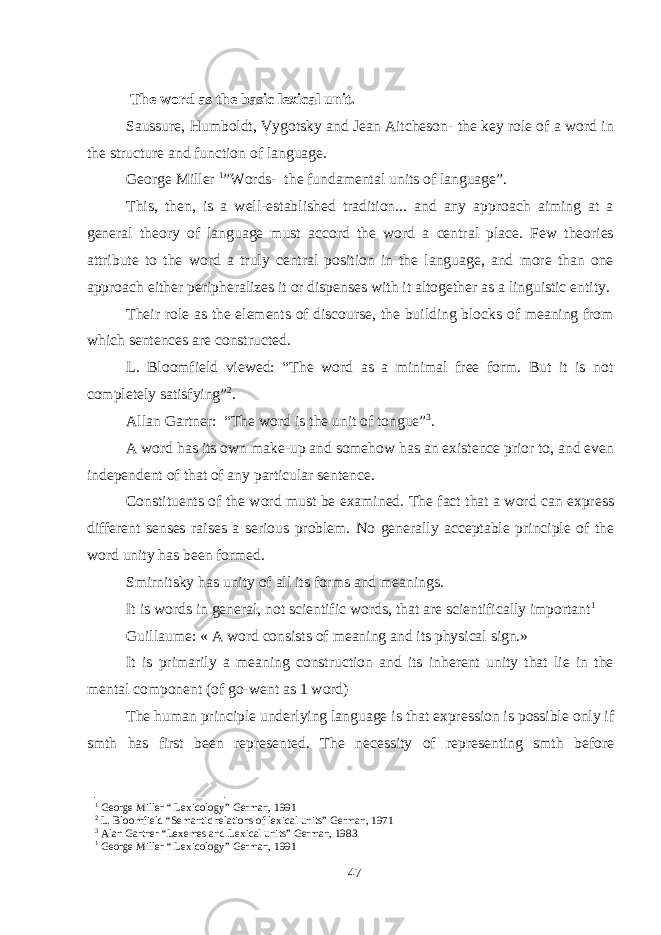  The word as the basic lexical unit . Saussure, Humboldt, Vygotsky and Jean Aitcheson- the key role of a word in the structure and function of language. George Miller 1 ”Words- the fundamental units of language”. This, then, is a well-established tradition... and any approach aiming at a general theory of language must accord the word a central place. Few theories attribute to the word a truly central position in the language, and more than one approach either peripheralizes it or dispenses with it altogether as a linguistic entity. Their role as the elements of discourse, the building blocks of meaning from which sentences are constructed. L. Bloomfield viewed: “The word as a minimal free form. But it is not completely satisfying” 2 . Allan Gartner: “The word is the unit of tongue” 3 . A word has its own make-up and somehow has an existence prior to, and even independent of that of any particular sentence. Constituents of the word must be examined. The fact that a word can express different senses raises a serious problem. No generally acceptable principle of the word unity has been formed. Smirnitsky has unity of all its forms and meanings. It is words in general, not scientific words, that are scientifically important 1 Guillaume: « A word consists of meaning and its physical sign.» It is primarily a meaning construction and its inherent unity that lie in the mental component (of go-went as 1 word) The human principle underlying language is that expression is possible only if smth has first been represented. The necessity of representing smth before 1 George Miller “ Lexicology” German, 1991 2 L. Bloomfield “Semantic relations of lexical units” German, 1971 3 Alan Gartner “Lexemes and Lexical units” German, 1983 1 George Miller “ Lexicology” German, 1991 47 