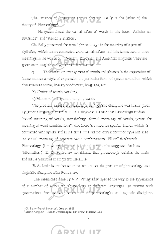 The science of linguistics admits that Ch. Bally is the father of the theory of Phraseology 1 . He systematized the combination of words in his book &#34;Articles on Stylistics&#34; and &#34;French Stylistics&#34;. Ch. Bally presented the term &#34;phraseology&#34; in the meaning of a part of stylistics, which learns connected word combinations but this terms used in three meanings in the works of Western European and American linguists. They are given as in English and American dictionaries: a) The choice or arrangement of words and phrases in the expression of ideas; manner or style of expression the particular form of speech or diction which characterizes writer, literary production, language, etc. b) Choice of words; wording c) Manner of using and arranging words The problem about the phraseology as linguistic discipline was firstly given by famous linguistic scientist. E. D. Polivanov. He said that Lexicology studies lexical meaning of words, morphology - formal meanings of words, syntax- the meaning of word combinations&#34;. And there is a need for special branch which is connected with syntax and at the same time has not only a common type but also individual meaning of separate word-combinations. I’ll call this branch Phraseology (l must say that there is another term is also suggested for it as &#34;idiomatics&#34;) 2 . E. D. Polivanov considered that phraseology obtains the main and stable positions in linguistic literature. B. A. Larin is another scientist who raised the problem of phraseology as a linguistic discipline after Polivanov. The researches done by V.V. Vinogradov opened the way to the appearance of a number of works on phraseology in different languages. To restore such systematized facts shows the creation of phraseologies as linguistic discipline. 1 Ch. Bally “French Stylistics”, London 1999 2 Koonin “English – Russian Phraseological dictionary” Moscow 1983 7 