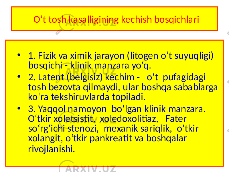  O‘t tosh kasalligining kechish bosqichlari • 1. Fizik va ximik jarayon (litogen o‘t suyuqligi) bosqichi - klinik manzara yo‘q. • 2. Latent (belgisiz) kechim - o‘t pufagidagi tosh bezovta qilmaydi, ular boshqa sabablarga ko‘ra tekshiruvlarda topiladi. • 3. Yaqqol namoyon bo‘lgan klinik manzara. O‘tkir xoletsistit, xoledoxolitiaz, Fater so‘rg‘ichi stenozi, mexanik sariqlik, o‘tkir xolangit, o‘tkir pankreatit va boshqalar rivojlanishi. 