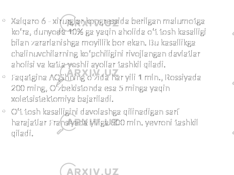 • Xalqaro 6 - xirurglar kongressida berilgan malumotga ko‘ra, dunyoda 10% ga yaqin aholida o‘t tosh kasalligi bilan zararlanishga moyillik bor ekan. Bu kasallikga chalinuvchilarning ko‘pchiligini rivojlangan davlatlar aholisi va katta yoshli ayollar tashkil qiladi. • Faqatgina AQShning o‘zida har yili 1 mln., Rossiyada 200 ming, O‘zbekistonda esa 5 minga yaqin xoletsistektomiya bajariladi. • O‘t tosh kasalligini davolashga qilinadigan sarf harajatlar Fransiyada yiliga 800 mln. yevroni tashkil qiladi. 