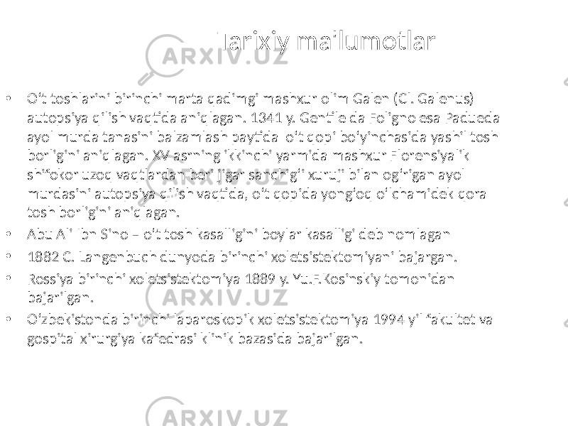 Tarixiy ma&#39;lumotlar • O‘t toshlarini birinchi marta qadimgi mashxur olim Galen (Cl. Galenus) autopsiya qilish vaqtida aniqlagan. 1341 y. Gentile da Foligno esa Padueda ayol murda tanasini balzamlash paytida o‘t qopi bo‘yinchasida yashil tosh borligini aniqlagan. XV asrning ikkinchi yarmida mashxur Florensiyalik shifokor uzoq vaqtlardan beri jigar sanchig‘i xuruji bilan og‘rigan ayol murdasini autopsiya qilish vaqtida, o‘t qopida yong‘oq o‘lchamidek qora tosh borligini aniqlagan. • Abu Ali Ibn Sino – o‘t tosh kasalligini boylar kasalligi deb nomlagan • 1882 C. Langenbuch dunyoda birinchi xoletsistektomiyani bajargan. • Rossiya birinchi xoletsistektomiya 1889 y. Yu.F.Kosinskiy tomonidan bajarilgan. • O‘zbekistonda birinchi laparoskopik xoletsistektomiya 1994 yil fakultet va gospital xirurgiya kafedrasi klinik bazasida bajarilgan. 