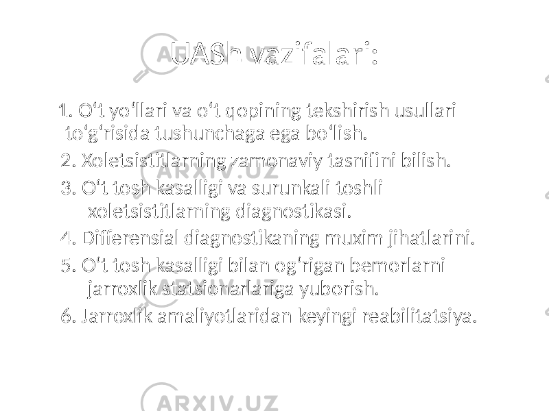 UASh vazifalari: 1. O‘t yo‘llari va o‘t qopining tekshirish usullari to‘g‘risida tushunchaga ega bo‘lish. 2. Xoletsistitlarning zamonaviy tasnifini bilish. 3. O‘t tosh kasalligi va surunkali toshli xoletsistitlarning diagnostikasi. 4. Differensial diagnostikaning muxim jihatlarini. 5. O‘t tosh kasalligi bilan og‘rigan bemorlarni jarroxlik statsionarlariga yuborish. 6. Jarroxlik amaliyotlaridan keyingi reabilitatsiya. 