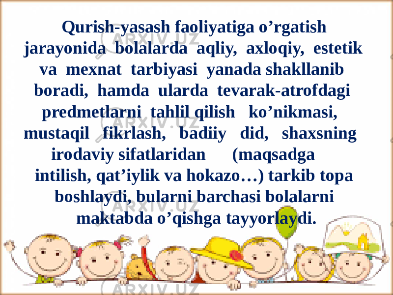 Qurish-yasash faoliyatiga o’rgatish jarayonida bolalarda aqliy, axloqiy, estetik va mexnat tarbiyasi yanada shakllanib boradi, hamda ularda tevarak-atrofdagi predmetlarni tahlil qilish ko’nikmasi, mustaqil fikrlash, badiiy did, shaxsning irodaviy sifatlaridan (maqsadga intilish, qat’iylik va hokazo…) tarkib topa boshlaydi, bularni barchasi bolalarni maktabda o’qishga tayyorlaydi. 