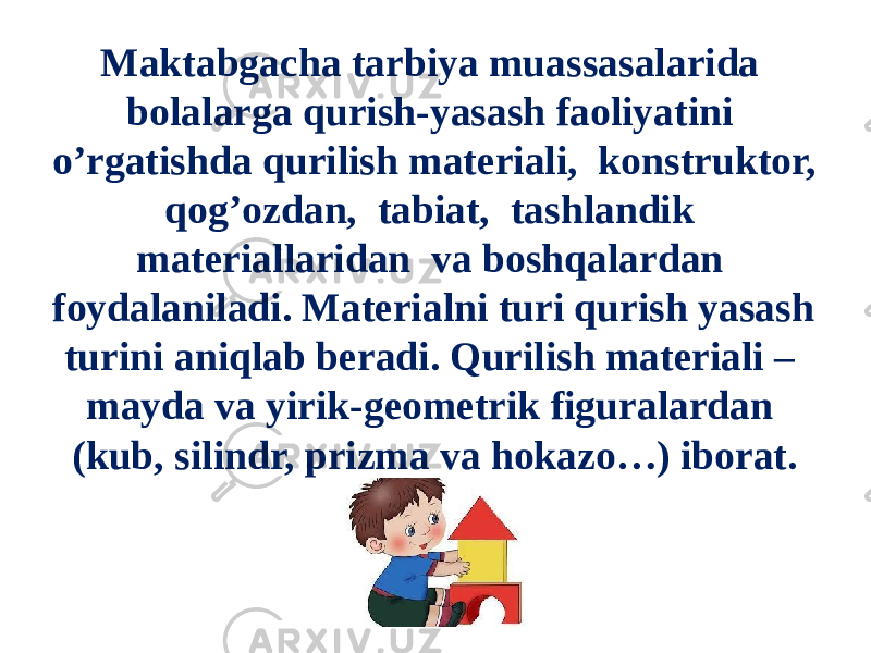 Maktabgacha tarbiya muassasalarida bolalarga qurish-yasash faoliyatini o’rgatishda qurilish materiali, konstruktor, qog’ozdan, tabiat, tashlandik materiallaridan va boshqalardan foydalaniladi. Materialni turi qurish yasash turini aniqlab beradi. Qurilish materiali – mayda va yirik-geometrik figuralardan (kub, silindr, prizma va hokazo…) iborat. 