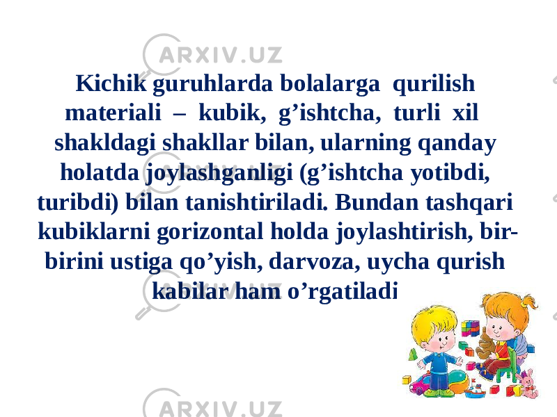 Kichik guruhlarda bolalarga qurilish materiali – kubik, g’ishtcha, turli xil shakldagi shakllar bilan, ularning qanday holatda joylashganligi (g’ishtcha yotibdi, turibdi) bilan tanishtiriladi. Bundan tashqari kubiklarni gorizontal holda joylashtirish, bir- birini ustiga qo’yish, darvoza, uycha qurish kabilar ham o’rgatiladi . 