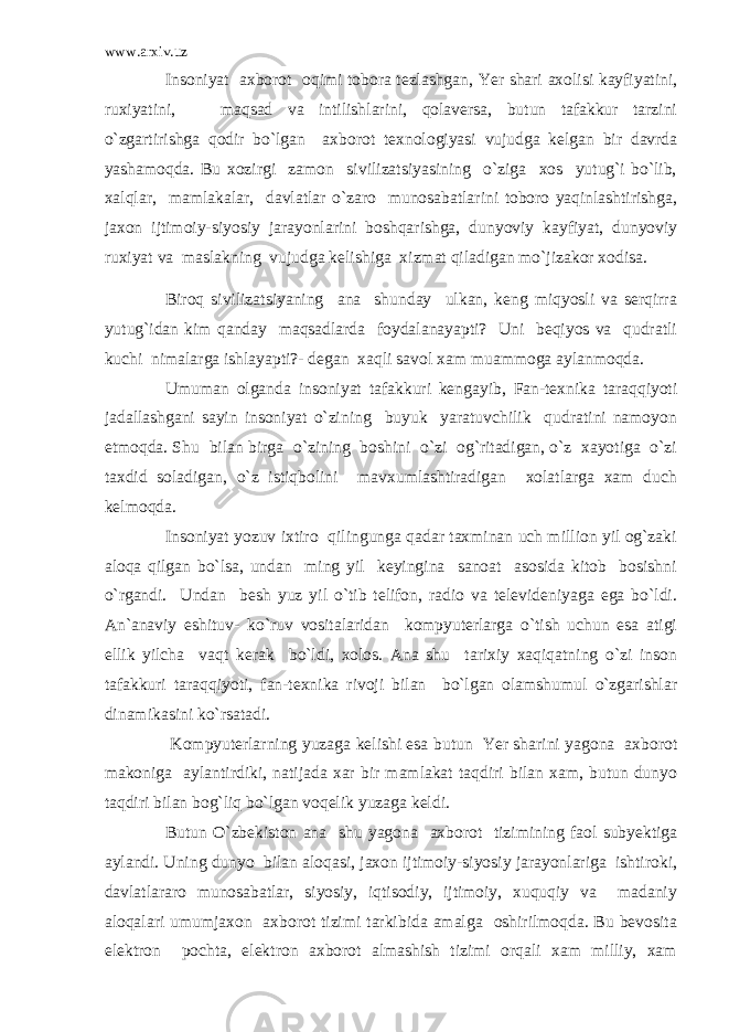 www.arxiv.uz Insoniyat axborot oqimi tobora tezlashgan, Yer shari axolisi kayfiyatini, ruxiyatini, maqsad va intilishlarini, qolaversa, butun tafakkur tarzini o`zgartirishga qodir bo`lgan axborot texnologiyasi vujudga kelgan bir davrda yashamoqda. Bu xozirgi zamon sivilizatsiyasining o`ziga xos yutug`i bo`lib, xalqlar, mamlakalar, davlatlar o`zaro munosabatlarini toboro yaqinlashtirishga, jaxon ijtimoiy-siyosiy jarayonlarini boshqarishga, dunyoviy kayfiyat, dunyoviy ruxiyat va maslakning vujudga kelishiga xizmat qiladigan mo`jizakor xodisa. Biroq sivilizatsiyaning ana shunday ulkan, keng miqyosli va serqirra yutug`idan kim qanday maqsadlarda foydalanayapti? Uni beqiyos va qudratli kuchi nimalarga ishlayapti?- degan xaqli savol xam muammoga aylanmoqda. Umuman olganda insoniyat tafakkuri kengayib, Fan-texnika taraqqiyoti jadallashgani sayin insoniyat o`zining buyuk yaratuvchilik qudratini namoyon etmoqda. Shu bilan birga o`zining boshini o`zi og`ritadigan, o`z xayotiga o`zi taxdid soladigan, o`z istiqbolini mavxumlashtiradigan xolatlarga xam duch kelmoqda. Insoniyat yozuv ixtiro qilingunga qadar taxminan uch million yil og`zaki aloqa qilgan bo`lsa, undan ming yil keyingina sanoat asosida kitob bosishni o`rgandi. Undan besh yuz yil o`tib telifon, radio va televideniyaga ega bo`ldi. An`anaviy eshituv- ko`ruv vositalaridan kompyuterlarga o`tish uchun esa atigi ellik yilcha vaqt kerak bo`ldi, xolos. Ana shu tarixiy xaqiqatning o`zi inson tafakkuri taraqqiyoti, fan-texnika rivoji bilan bo`lgan olamshumul o`zgarishlar dinamikasini ko`rsatadi. Kompyuterlarning yuzaga kelishi esa butun Yer sharini yagona axborot makoniga aylantirdiki, natijada xar bir mamlakat taqdiri bilan xam, butun dunyo taqdiri bilan bog`liq bo`lgan voqelik yuzaga keldi. Butun O`zbekiston ana shu yagona axborot tizimining faol subyektiga aylandi. Uning dunyo bilan aloqasi, jaxon ijtimoiy-siyosiy jarayonlariga ishtiroki, davlatlararo munosabatlar, siyosiy, iqtisodiy, ijtimoiy, xuquqiy va madaniy aloqalari umumjaxon axborot tizimi tarkibida amalga oshirilmoqda. Bu bevosita elektron pochta, elektron axborot almashish tizimi orqali xam milliy, xam 