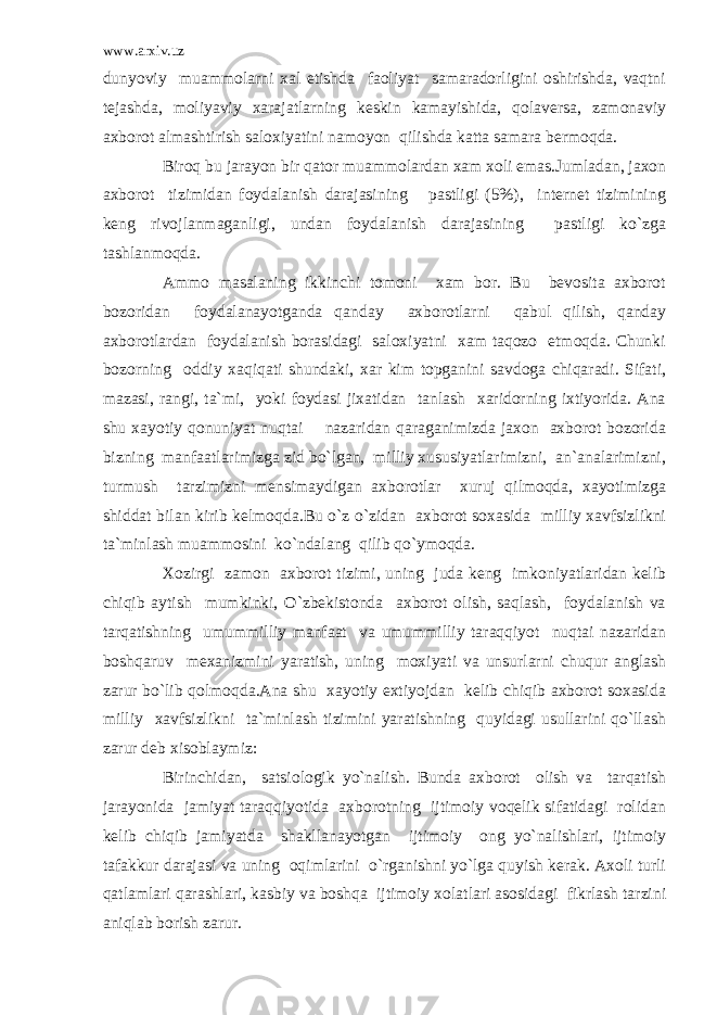 www.arxiv.uz dunyoviy muammolarni xal etishda faoliyat samaradorligini oshirishda, vaqtni tejashda, moliyaviy xarajatlarning keskin kamayishida, qolaversa, zamonaviy axborot almashtirish saloxiyatini namoyon qilishda katta samara bermoqda. Biroq bu jarayon bir qator muammolardan xam xoli emas.Jumladan, jaxon axborot tizimidan foydalanish darajasining pastligi (5%), internet tizimining keng rivojlanmaganligi, undan foydalanish darajasining pastligi ko`zga tashlanmoqda. Ammo masalaning ikkinchi tomoni xam bor. Bu bevosita axborot bozoridan foydalanayotganda qanday axborotlarni qabul qilish, qanday axborotlardan foydalanish borasidagi saloxiyatni xam taqozo etmoqda. Chunki bozorning oddiy xaqiqati shundaki, xar kim topganini savdoga chiqaradi. Sifati, mazasi, rangi, ta`mi, yoki foydasi jixatidan tanlash xaridorning ixtiyorida. Ana shu xayotiy qonuniyat nuqtai nazaridan qaraganimizda jaxon axborot bozorida bizning manfaatlarimizga zid bo`lgan, milliy xususiyatlarimizni, an`analarimizni, turmush tarzimizni mensimaydigan axborotlar xuruj qilmoqda, xayotimizga shiddat bilan kirib kelmoqda.Bu o`z o`zidan axborot soxasida milliy xavfsizlikni ta`minlash muammosini ko`ndalang qilib qo`ymoqda. Xozirgi zamon axborot tizimi, uning juda keng imkoniyatlaridan kelib chiqib aytish mumkinki, O`zbekistonda axborot olish, saqlash, foydalanish va tarqatishning umummilliy manfaat va umummilliy taraqqiyot nuqtai nazaridan boshqaruv mexanizmini yaratish, uning moxiyati va unsurlarni chuqur anglash zarur bo`lib qolmoqda.Ana shu xayotiy extiyojdan kelib chiqib axborot soxasida milliy xavfsizlikni ta`minlash tizimini yaratishning quyidagi usullarini qo`llash zarur deb xisoblaymiz: Birinchidan, satsiologik yo`nalish. Bunda axborot olish va tarqatish jarayonida jamiyat taraqqiyotida axborotning ijtimoiy voqelik sifatidagi rolidan kelib chiqib jamiyatda shakllanayotgan ijtimoiy ong yo`nalishlari, ijtimoiy tafakkur darajasi va uning oqimlarini o`rganishni yo`lga quyish kerak. Axoli turli qatlamlari qarashlari, kasbiy va boshqa ijtimoiy xolatlari asosidagi fikrlash tarzini aniqlab borish zarur. 