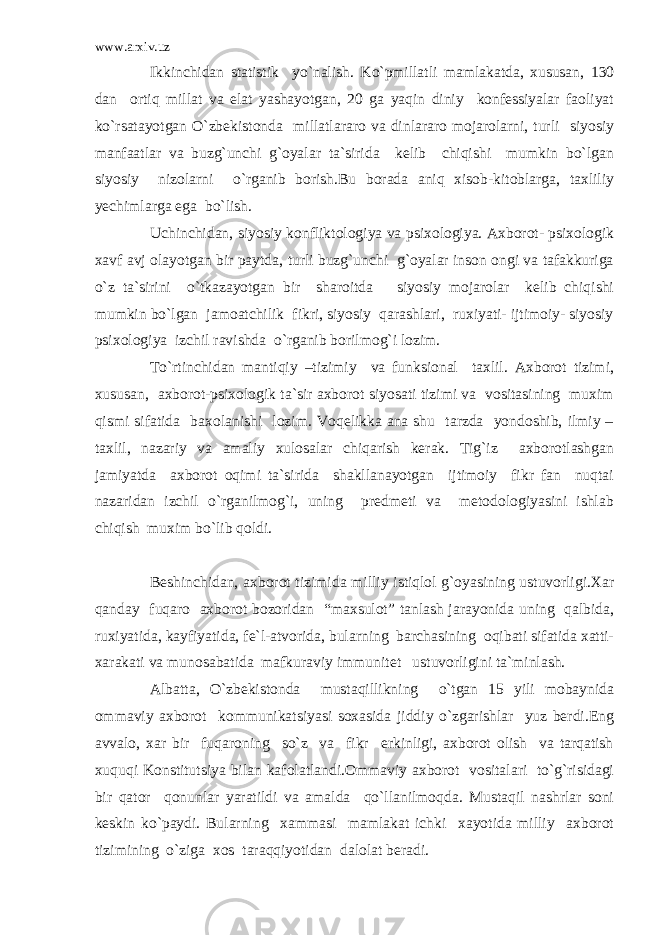 www.arxiv.uz Ikkinchidan statistik yo`nalish. Ko`pmillatli mamlakatda, xususan, 130 dan ortiq millat va elat yashayotgan, 20 ga yaqin diniy konfessiyalar faoliyat ko`rsatayotgan O`zbekistonda millatlararo va dinlararo mojarolarni, turli siyosiy manfaatlar va buzg`unchi g`oyalar ta`sirida kelib chiqishi mumkin bo`lgan siyosiy nizolarni o`rganib borish.Bu borada aniq xisob-kitoblarga, taxliliy yechimlarga ega bo`lish. Uchinchidan, siyosiy konfliktologiya va psixologiya. Axborot- psixologik xavf avj olayotgan bir paytda, turli buzg`unchi g`oyalar inson ongi va tafakkuriga o`z ta`sirini o`tkazayotgan bir sharoitda siyosiy mojarolar kelib chiqishi mumkin bo`lgan jamoatchilik fikri, siyosiy qarashlari, ruxiyati- ijtimoiy- siyosiy psixologiya izchil ravishda o`rganib borilmog`i lozim. To`rtinchidan mantiqiy –tizimiy va funksional taxlil. Axborot tizimi, xususan, axborot-psixologik ta`sir axborot siyosati tizimi va vositasining muxim qismi sifatida baxolanishi lozim. Voqelikka ana shu tarzda yondoshib, ilmiy – taxlil, nazariy va amaliy xulosalar chiqarish kerak. Tig`iz axborotlashgan jamiyatda axborot oqimi ta`sirida shakllanayotgan ijtimoiy fikr fan nuqtai nazaridan izchil o`rganilmog`i, uning predmeti va metodologiyasini ishlab chiqish muxim bo`lib qoldi. Beshinchidan, axborot tizimida milliy istiqlol g`oyasining ustuvorligi.Xar qanday fuqaro axborot bozoridan “maxsulot” tanlash jarayonida uning qalbida, ruxiyatida, kayfiyatida, fe`l-atvorida, bularning barchasining oqibati sifatida xatti- xarakati va munosabatida mafkuraviy immunitet ustuvorligini ta`minlash. Albatta, O`zbekistonda mustaqillikning o`tgan 15 yili mobaynida ommaviy axborot kommunikatsiyasi soxasida jiddiy o`zgarishlar yuz berdi.Eng avvalo, xar bir fuqaroning so`z va fikr erkinligi, axborot olish va tarqatish xuquqi Konstitutsiya bilan kafolatlandi.Ommaviy axborot vositalari to`g`risidagi bir qator qonunlar yaratildi va amalda qo`llanilmoqda. Mustaqil nashrlar soni keskin ko`paydi. Bularning xammasi mamlakat ichki xayotida milliy axborot tizimining o`ziga xos taraqqiyotidan dalolat beradi. 