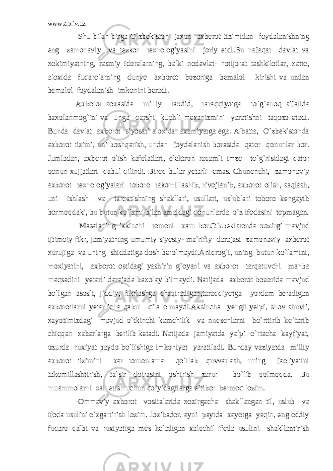 www.arxiv.uz Shu bilan birga O`zbekiston jaxon axborot tizimidan foydalanishning eng zamonaviy va tezkor texnologiyasini joriy etdi.Bu nafaqat davlat va xokimiyatning, rasmiy idoralarning, balki nodavlat- notijorat tashkilotlar, xatto, aloxida fuqarolarning dunyo axborot bozoriga bemalol kirishi va undan bemalol foydalanish imkonini beradi. Axborot soxasida milliy taxdid, taraqqiyotga to`g`anoq sifatida baxolanmog`ini va unga qarshi kuchli mexanizmini yaratishni taqozo etadi. Bunda davlat axborot siyosati aloxida axamiyatga ega. Albatta, O`zbekistonda axborot tizimi, uni boshqarish, undan foydalanish borasida qator qonunlar bor. Jumladan, axborot olish kafolatlari, elektron raqamli imzo to`g`risidagi qator qonun xujjatlari qabul qilindi. Biroq bular yetarli emas. Chunonchi, zamonaviy axborot texnologiyalari toboro takomillashib, rivojlanib, axborot olish, saqlash, uni ishlash va tarqatishning shakllari, usullari, uslublari toboro kengayib bormoqdaki, bu butun ko`lami bilan amaldagi qonunlarda o`z ifodasini topmagan. Masalaning ikkinchi tomoni xam bor.O`zbekistonda xozirgi mavjud ijtimoiy fikr, jamiyatning umumiy siyosiy- ma`rifiy darajasi zamonaviy axborot xurujiga va uning shiddatiga dosh berolmaydi.Aniqrog`i, uning butun ko`lamini, moxiyatini, axborot ostidagi yashirin g`oyani va axborot tarqatuvchi manba maqsadini yetarli darajada baxolay bilmaydi. Natijada axborot bozorida mavjud bo`lgan asosli, jiddiy, fikrlashga chaqiradigan,taraqqiyotga yordam beradigan axborotlarni yetarlicha qabul qila olmaydi.Aksincha yengil-yelpi, shov-shuvli, xayotimizdagi mavjud o`tkinchi kamchilik va nuqsonlarni bo`rttirib ko`tarib chiqqan xabarlarga berilib ketadi. Natijada jamiyatda yalpi o`rtacha kayfiyat, ozurda ruxiyat paydo bo`lishiga imkoniyat yaratiladi. Bunday vaziyatda milliy axborot tizimini xar tomonlama qo`llab- quvvatlash, uning faoliyatini takomillashtirish, ta`sir doirasini oshirish zarur bo`lib qolmoqda. Bu muammolarni xal etish uchun qo`yidagilarga e`tibor bermoq lozim. -Ommaviy axborot vositalarida xozirgacha shakllangan til, uslub va ifoda usulini o`zgartirish lozim. Jozibador, ayni paytda xayotga yaqin, eng oddiy fuqaro qalbi va ruxiyatiga mos keladigan xalqchil ifoda usulini shakllantirish 