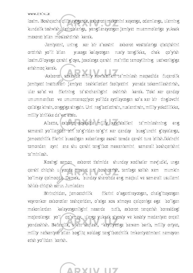 www.arxiv.uz lozim. Boshqacha qilib aytganda, axborot makonini xayotga, odamlarga, ularning kundalik tashvishu iztiroblariga, yangilanayotgan jamiyat muammolariga yuksak maxorat bilan moslashtirish kerak. -Jamiyatni, uning xar bir a`zosini axborot vositalariga qiziqishini orttirish yo`li bilan yuzaga kelayotgan ruxiy tanglikka, chek qo`yish lozim.G`oyaga qarshi g`oya, jaxolatga qarshi ma`rifat tamoyilining ustivorligiga erishmoq kerak. -Axborot soxasida milliy xavfsizlikni ta`minlash maqsadida fuqarolik jamityati institutlari- jamiyat tashkilotlari faoliyatini yanada takomillashtirish, ular so`zi va fikrining ta`sirchanligini oshirish kerak. Toki xar qanday umummanfaat va umumtaraqqiyot yo`lida aytilayotgan so`z xar bir tinglovchi qalbiga kirsin, onggiga singsin. Uni rag`batlatirsin, ruxlantirsin, milliy yakdillikka, milliy birlikka da`vat etsin. Albatta, axborot soxasida milliy xavfsizlikni ta`minlashning eng samarali yo`llaridan biri to`g`ridan-to`g`ri xar qanday buzg`unchi g`oyalarga, jamoatchilik fikrini buzadigan xabarlarga asosli tarzda qarshi tura bilish.Ikkinchi tomondan ayni ana shu qarshi targ`ibot mexanizmini samarali boshqarishni ta`minlash. Xozirgi zamon axborot tizimida shunday xodisalar mavjudki, unga qarshi chiqish u yoqda tursun, uni boshqarish, tartibga solish xam mumkin bo`lmay qolmoqda. Demak, bunday sharoitda eng maqbul va samarali usullarni ishlab chiqish zarur. Jumladan: Birinchidan, jamoatchilik fikrini o`zgartirayotgan, chalg`itayotgan vayronkor axborotlar tashqaridan, o`ziga xos ximoya qalqoniga ega bo`lgan makonlardan kelayotganligini nazarda tutib, axborot tarqatish borasidagi mojarolarga yo`l qo`ymay, ularga yuksak siyosiy va kasbiy madaniyat orqali yondashish. Befarqlik, sukut saqlash, kayfiyatiga barxam berib, milliy oriyat, milliy nafsoniyat bilan bog`liq xoldagi targ`ibotchilik imkoniyatimizni namoyon etish yo`lidan borish. 