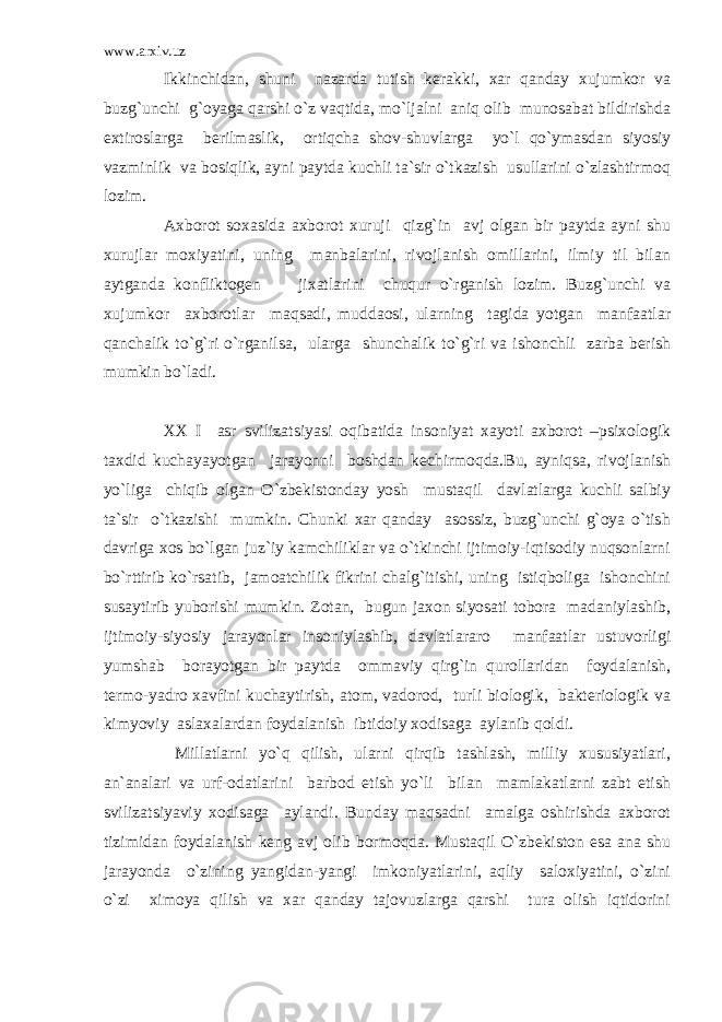 www.arxiv.uz Ikkinchidan, shuni nazarda tutish kerakki, xar qanday xujumkor va buzg`unchi g`oyaga qarshi o`z vaqtida, mo`ljalni aniq olib munosabat bildirishda extiroslarga berilmaslik, ortiqcha shov-shuvlarga yo`l qo`ymasdan siyosiy vazminlik va bosiqlik, ayni paytda kuchli ta`sir o`tkazish usullarini o`zlashtirmoq lozim. Axborot soxasida axborot xuruji qizg`in avj olgan bir paytda ayni shu xurujlar moxiyatini, uning manbalarini, rivojlanish omillarini, ilmiy til bilan aytganda konfliktogen jixatlarini chuqur o`rganish lozim. Buzg`unchi va xujumkor axborotlar maqsadi, muddaosi, ularning tagida yotgan manfaatlar qanchalik to`g`ri o`rganilsa, ularga shunchalik to`g`ri va ishonchli zarba berish mumkin bo`ladi. XX I asr svilizatsiyasi oqibatida insoniyat xayoti axborot –psixologik taxdid kuchayayotgan jarayonni boshdan kechirmoqda.Bu, ayniqsa, rivojlanish yo`liga chiqib olgan O`zbekistonday yosh mustaqil davlatlarga kuchli salbiy ta`sir o`tkazishi mumkin. Chunki xar qanday asossiz, buzg`unchi g`oya o`tish davriga xos bo`lgan juz`iy kamchiliklar va o`tkinchi ijtimoiy-iqtisodiy nuqsonlarni bo`rttirib ko`rsatib, jamoatchilik fikrini chalg`itishi, uning istiqboliga ishonchini susaytirib yuborishi mumkin. Zotan, bugun jaxon siyosati tobora madaniylashib, ijtimoiy-siyosiy jarayonlar insoniylashib, davlatlararo manfaatlar ustuvorligi yumshab borayotgan bir paytda ommaviy qirg`in qurollaridan foydalanish, termo-yadro xavfini kuchaytirish, atom, vadorod, turli biologik, bakteriologik va kimyoviy aslaxalardan foydalanish ibtidoiy xodisaga aylanib qoldi. Millatlarni yo`q qilish, ularni qirqib tashlash, milliy xususiyatlari, an`analari va urf-odatlarini barbod etish yo`li bilan mamlakatlarni zabt etish svilizatsiyaviy xodisaga aylandi. Bunday maqsadni amalga oshirishda axborot tizimidan foydalanish keng avj olib bormoqda. Mustaqil O`zbekiston esa ana shu jarayonda o`zining yangidan-yangi imkoniyatlarini, aqliy saloxiyatini, o`zini o`zi ximoya qilish va xar qanday tajovuzlarga qarshi tura olish iqtidorini 