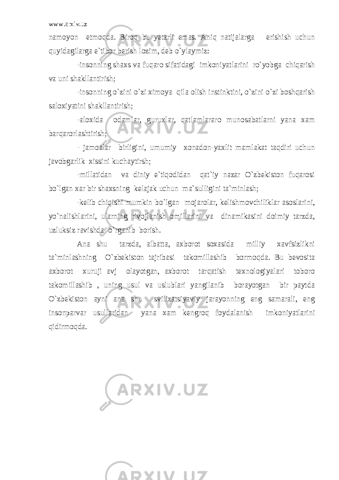 www.arxiv.uz namoyon etmoqda. Biroq bu yetarli emas. Aniq natijalarga erishish uchun quyidagilarga e`tibor berish lozim, deb o`ylaymiz: -insonning shaxs va fuqaro sifatidagi imkoniyatlarini ro`yobga chiqarish va uni shakllantirish; -insonning o`zini o`zi ximoya qila olish instinktini, o`zini o`zi boshqarish saloxiyatini shakllantirish; -aloxida odamlar, guruxlar, qatlamlararo munosabatlarni yana xam barqarorlashtirish; - jamoalar birligini, umumiy xonadon-yaxlit mamlakat taqdiri uchun javobgarlik xissini kuchaytirsh; -millatidan va diniy e`tiqodidan qat`iy nazar O`zbekiston fuqarosi bo`lgan xar bir shaxsning kelajak uchun ma`sulligini ta`minlash; -kelib chiqishi mumkin bo`lgan mojarolar, kelishmovchiliklar asoslarini, yo`nalishlarini, ularning rivojlanish omillarini va dinamikasini doimiy tarzda, uzluksiz ravishda o`rganib borish. Ana shu tarzda, albatta, axborot soxasida milliy xavfsizlikni ta`minlashning O`zbekiston tajribasi takomillashib bormoqda. Bu bevosita axborot xuruji avj olayotgan, axborot tarqatish texnologiyalari toboro takomillashib , uning usul va uslublari yangilanib borayotgan bir paytda O`zbekiston ayni ana shu svilizatsiyaviy jarayonning eng samarali, eng insonparvar usullaridan yana xam kengroq foydalanish imkoniyatlarini qidirmoqda. 