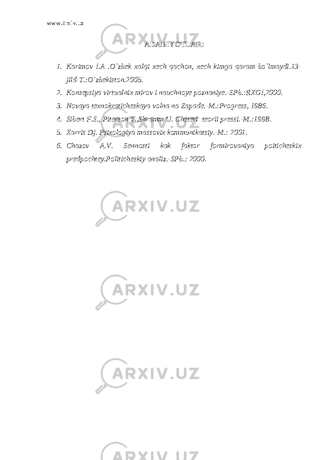 www.arxiv.uz ADABIYOTLAR: 1. Karimov I.A .O`zbek xalqi xech qachon, xech kimga qaram bo`lmaydi.13- jild-T.:O`zbekiston.2005. 2. Konsepsiya virtualnix mirov i nauchnoye poznaniye.-SPb.:RXGI,2000. 3. Novaya texnokraticheskaya volna na Zapade.-M.:Progress, 1986. 4. Sibert F.S., Piterson T.,Shramm U. Cheteri teorii pressi.-M.:1998. 5. Xarris Dj. Psixologiya massovix kommunikatsiy.-M.: 2001. 6. Chazov A.V. Sennosti kak faktor formirovaniya poiticheskix predpochtey.Politicheskiy analiz.-SPb.: 2000. 