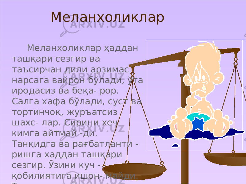  Меланхоликлар ҳаддан ташқари сезгир ва таъсирчан дили арзимас нарсага вайрон бўлади, ўта иродасиз ва беқа- рор. Салга хафа бўлади, суст ва тортинчоқ, журъатсиз шахс- лар. Сирини хеч кимга айтмай -ди. Танқидга ва рағбатланти - ришга хаддан ташқари сезгир. Ўзини куч - қобилиятига ишон- майди. Танхоликни ёқтиради. Меланхоликлар 