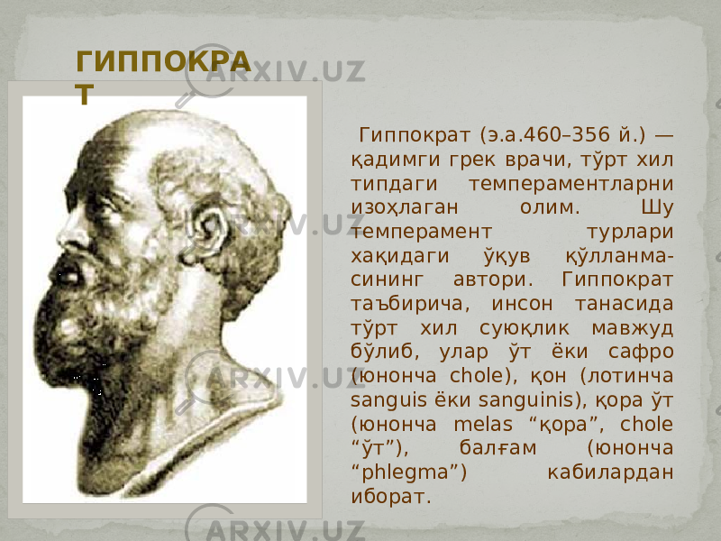  Гиппократ (э.а.460–356 й.) — қадимги грек врачи, тўрт хил типдаги темпераментларни изоҳлаган олим. Шу темперамент турлари хақидаги ўқув қўлланма- сининг автори. Гиппократ таъбирича, инсон танасида тўрт хил суюқлик мавжуд бўлиб, улар ўт ёки сафро (юнонча chole), қон (лотинча sanguis ёки sanguinis), қора ўт (юнонча melas “қора”, chole “ўт”), балғам (юнонча “phlegma”) кабилардан иборат.ГИППОКРА Т 