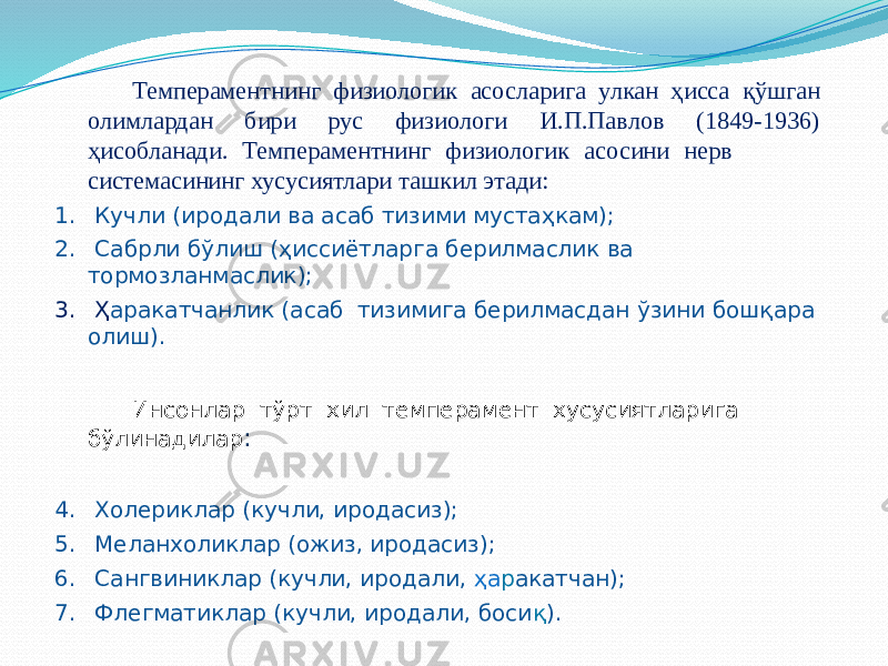 Темпераментнинг физиологик асосларига улкан ҳисса қўшган олимлардан бири рус физиологи И.П.Павлов (1849-1936) ҳисобланади. Темпераментнинг физиологик асосини нерв системасининг хусусиятлари ташкил этади: 1. Кучли (иродали ва асаб тизими мустаҳкам); 2. Сабрли бўлиш (ҳиссиётларга берилмаслик ва тормозланмаслик); 3. Ҳ аракатчанлик (асаб тизимига берилмасдан ўзини бошқара олиш). Инсонлар тўрт хил темперамент хусусиятларига бўлинадилар : 4. Холериклар (кучли, иродасиз); 5. Меланхоликлар (ожиз, иродасиз); 6. Сангвиниклар (кучли, иродали, ҳа р акатчан); 7. Флегматиклар (кучли, иродали, боси қ ). 