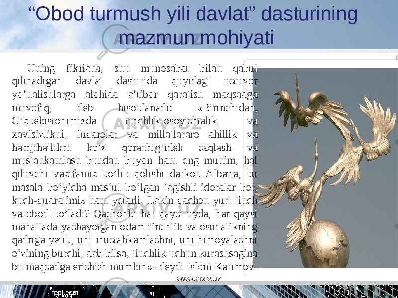 “ Obod turmush yili davlat” dasturining mazmun mohiyati Uning fikricha, shu munosabat bilan qabul qilinadigan davlat dasturida quyidagi ustuvor yo’nalishlarga alohida e’tibor qaratish maqsadga muvofiq, deb hisoblanadi: «Birinchidan, O’zbekistonimizda tinchlik-osoyishtalik va xavfsizlikni, fuqarolar va millatlararo ahillik va hamjihatlikni ko’z qorachig’idek saqlash va mustahkamlash bundan buyon ham eng muhim, hal qiluvchi vazifamiz bo’lib qolishi darkor. Albatta, bu masala bo’yicha mas’ul bo’lgan tegishli idoralar bor, kuch-qudratimiz ham yetarli. Lekin qachon yurt tinch va obod bo’ladi? Qachonki har qaysi uyda, har qaysi mahallada yashayotgan odam tinchlik va osudalikning qadriga yetib, uni mustahkamlashni, uni himoyalashni o’zining burchi, deb bilsa, tinchlik uchun kurashsagina bu maqsadga erishish mumkin»- deydi Islom Karimov. www.arxiv.uz 